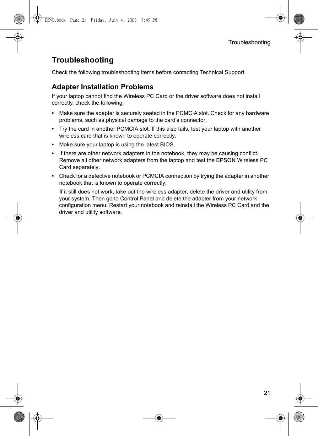 Troubleshooting21TroubleshootingCheck the following troubleshooting items before contacting Technical Support.Adapter Installation ProblemsIf your laptop cannot find the Wireless PC Card or the driver software does not install correctly, check the following:•Make sure the adapter is securely seated in the PCMCIA slot. Check for any hardware problems, such as physical damage to the card’s connector. •Try the card in another PCMCIA slot. If this also fails, test your laptop with another wireless card that is known to operate correctly.•Make sure your laptop is using the latest BIOS.•If there are other network adapters in the notebook, they may be causing conflict. Remove all other network adapters from the laptop and test the EPSON Wireless PC Card separately.•Check for a defective notebook or PCMCIA connection by trying the adapter in another notebook that is known to operate correctly.If it still does not work, take out the wireless adapter, delete the driver and utility from your system. Then go to Control Panel and delete the adapter from your network configuration menu. Restart your notebook and reinstall the Wireless PC Card and the driver and utility software.BENQ.book  Page 21  Friday, July 4, 2003  7:49 PM