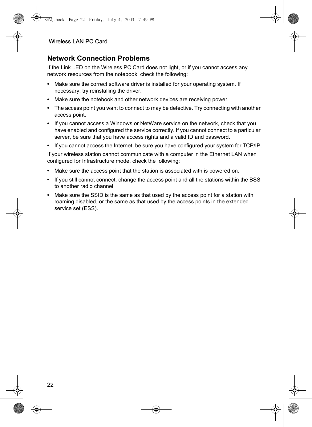  Wireless LAN PC Card22Network Connection ProblemsIf the Link LED on the Wireless PC Card does not light, or if you cannot access any network resources from the notebook, check the following:•Make sure the correct software driver is installed for your operating system. If necessary, try reinstalling the driver.•Make sure the notebook and other network devices are receiving power.•The access point you want to connect to may be defective. Try connecting with another access point.•If you cannot access a Windows or NetWare service on the network, check that you have enabled and configured the service correctly. If you cannot connect to a particular server, be sure that you have access rights and a valid ID and password.•If you cannot access the Internet, be sure you have configured your system for TCP/IP.If your wireless station cannot communicate with a computer in the Ethernet LAN when configured for Infrastructure mode, check the following:•Make sure the access point that the station is associated with is powered on.•If you still cannot connect, change the access point and all the stations within the BSS to another radio channel.•Make sure the SSID is the same as that used by the access point for a station with roaming disabled, or the same as that used by the access points in the extended service set (ESS). BENQ.book  Page 22  Friday, July 4, 2003  7:49 PM