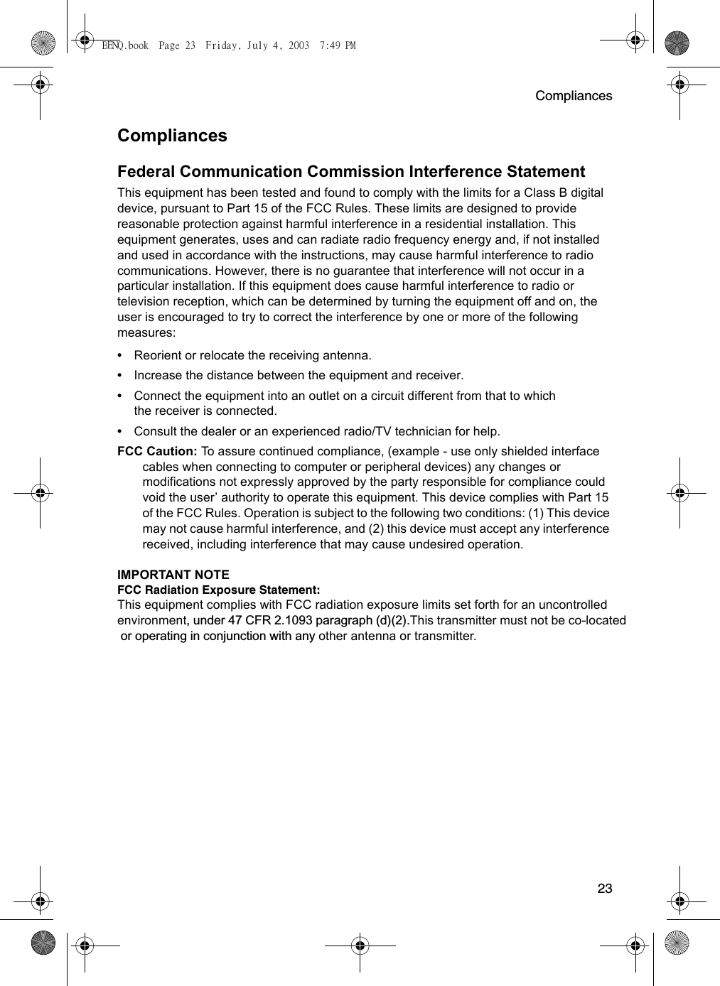 Compliances23CompliancesFederal Communication Commission Interference StatementThis equipment has been tested and found to comply with the limits for a Class B digital device, pursuant to Part 15 of the FCC Rules. These limits are designed to provide reasonable protection against harmful interference in a residential installation. This equipment generates, uses and can radiate radio frequency energy and, if not installed and used in accordance with the instructions, may cause harmful interference to radio communications. However, there is no guarantee that interference will not occur in a particular installation. If this equipment does cause harmful interference to radio or television reception, which can be determined by turning the equipment off and on, the user is encouraged to try to correct the interference by one or more of the following measures:• Reorient or relocate the receiving antenna.• Increase the distance between the equipment and receiver.• Connect the equipment into an outlet on a circuit different from that to which the receiver is connected.• Consult the dealer or an experienced radio/TV technician for help.FCC Caution: To assure continued compliance, (example - use only shielded interface cables when connecting to computer or peripheral devices) any changes or modifications not expressly approved by the party responsible for compliance could void the user’ authority to operate this equipment. This device complies with Part 15 of the FCC Rules. Operation is subject to the following two conditions: (1) This device may not cause harmful interference, and (2) this device must accept any interference received, including interference that may cause undesired operation.IMPORTANT NOTEFCC Radiation Exposure Statement:This equipment complies with FCC radiation exposure limits set forth for an uncontrolled environment, under 47 CFR 2.1093 paragraph (d)(2).This transmitter must not be co-located  or operating in conjunction with any other antenna or transmitter.BENQ.book  Page 23  Friday, July 4, 2003  7:49 PM