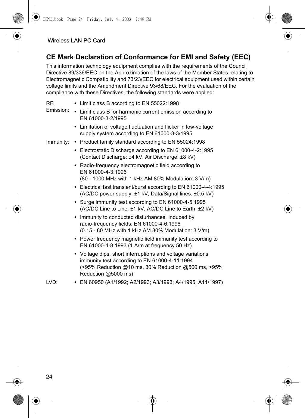  Wireless LAN PC Card24CE Mark Declaration of Conformance for EMI and Safety (EEC)This information technology equipment complies with the requirements of the Council Directive 89/336/EEC on the Approximation of the laws of the Member States relating to Electromagnetic Compatibility and 73/23/EEC for electrical equipment used within certain voltage limits and the Amendment Directive 93/68/EEC. For the evaluation of the compliance with these Directives, the following standards were applied:RFI Emission:•Limit class B according to EN 55022:1998•Limit class B for harmonic current emission according to EN 61000-3-2/1995•Limitation of voltage fluctuation and flicker in low-voltage supply system according to EN 61000-3-3/1995Immunity: •Product family standard according to EN 55024:1998•Electrostatic Discharge according to EN 61000-4-2:1995 (Contact Discharge: ±4 kV, Air Discharge: ±8 kV)•Radio-frequency electromagnetic field according to EN 61000-4-3:1996 (80 - 1000 MHz with 1 kHz AM 80% Modulation: 3 V/m)•Electrical fast transient/burst according to EN 61000-4-4:1995 (AC/DC power supply: ±1 kV, Data/Signal lines: ±0.5 kV)•Surge immunity test according to EN 61000-4-5:1995 (AC/DC Line to Line: ±1 kV, AC/DC Line to Earth: ±2 kV)•Immunity to conducted disturbances, Induced by radio-frequency fields: EN 61000-4-6:1996 (0.15 - 80 MHz with 1 kHz AM 80% Modulation: 3 V/m)•Power frequency magnetic field immunity test according to EN 61000-4-8:1993 (1 A/m at frequency 50 Hz)•Voltage dips, short interruptions and voltage variations immunity test according to EN 61000-4-11:1994 (&gt;95% Reduction @10 ms, 30% Reduction @500 ms, &gt;95% Reduction @5000 ms)LVD: •EN 60950 (A1/1992; A2/1993; A3/1993; A4/1995; A11/1997)BENQ.book  Page 24  Friday, July 4, 2003  7:49 PM
