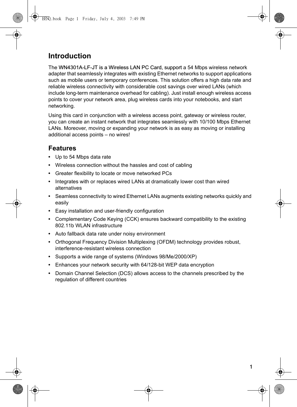 1IntroductionThe WN4301A-LF-JT is a Wireless LAN PC Card, support a 54 Mbps wireless network adapter that seamlessly integrates with existing Ethernet networks to support applications such as mobile users or temporary conferences. This solution offers a high data rate and reliable wireless connectivity with considerable cost savings over wired LANs (which include long-term maintenance overhead for cabling). Just install enough wireless access points to cover your network area, plug wireless cards into your notebooks, and start networking. Using this card in conjunction with a wireless access point, gateway or wireless router, you can create an instant network that integrates seamlessly with 10/100 Mbps Ethernet LANs. Moreover, moving or expanding your network is as easy as moving or installing additional access points – no wires!Features•Up to 54 Mbps data rate•Wireless connection without the hassles and cost of cabling•Greater flexibility to locate or move networked PCs•Integrates with or replaces wired LANs at dramatically lower cost than wired alternatives•Seamless connectivity to wired Ethernet LANs augments existing networks quickly and easily•Easy installation and user-friendly configuration•Complementary Code Keying (CCK) ensures backward compatibility to the existing 802.11b WLAN infrastructure•Auto fallback data rate under noisy environment•Orthogonal Frequency Division Multiplexing (OFDM) technology provides robust, interference-resistant wireless connection•Supports a wide range of systems (Windows 98/Me/2000/XP)•Enhances your network security with 64/128-bit WEP data encryption•Domain Channel Selection (DCS) allows access to the channels prescribed by the regulation of different countriesBENQ.book  Page 1  Friday, July 4, 2003  7:49 PM