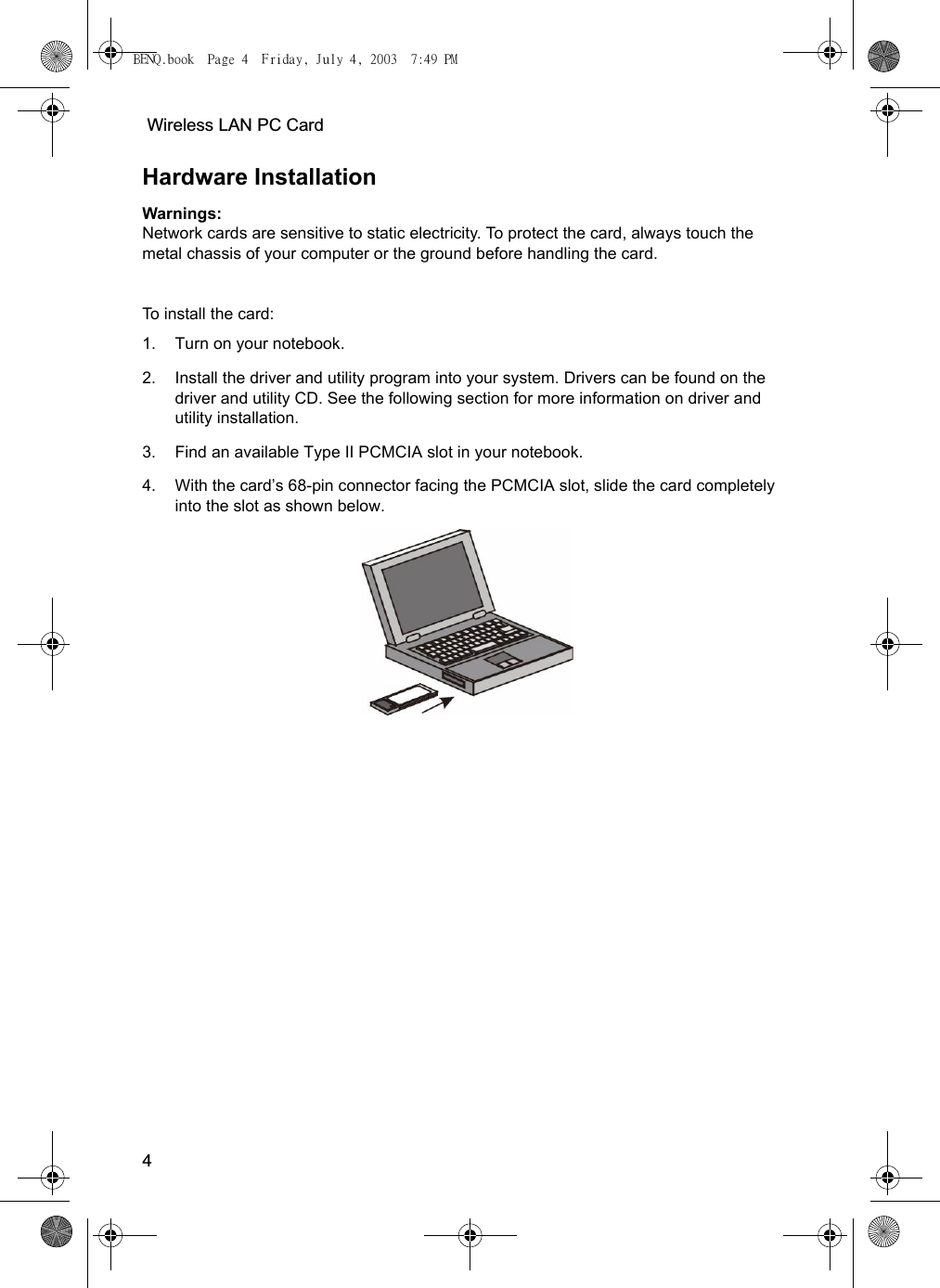  Wireless LAN PC Card4Hardware InstallationWarnings: Network cards are sensitive to static electricity. To protect the card, always touch the metal chassis of your computer or the ground before handling the card.To install the card:1. Turn on your notebook.2. Install the driver and utility program into your system. Drivers can be found on the driver and utility CD. See the following section for more information on driver and utility installation.3. Find an available Type II PCMCIA slot in your notebook.4. With the card’s 68-pin connector facing the PCMCIA slot, slide the card completely into the slot as shown below. BENQ.book  Page 4  Friday, July 4, 2003  7:49 PM