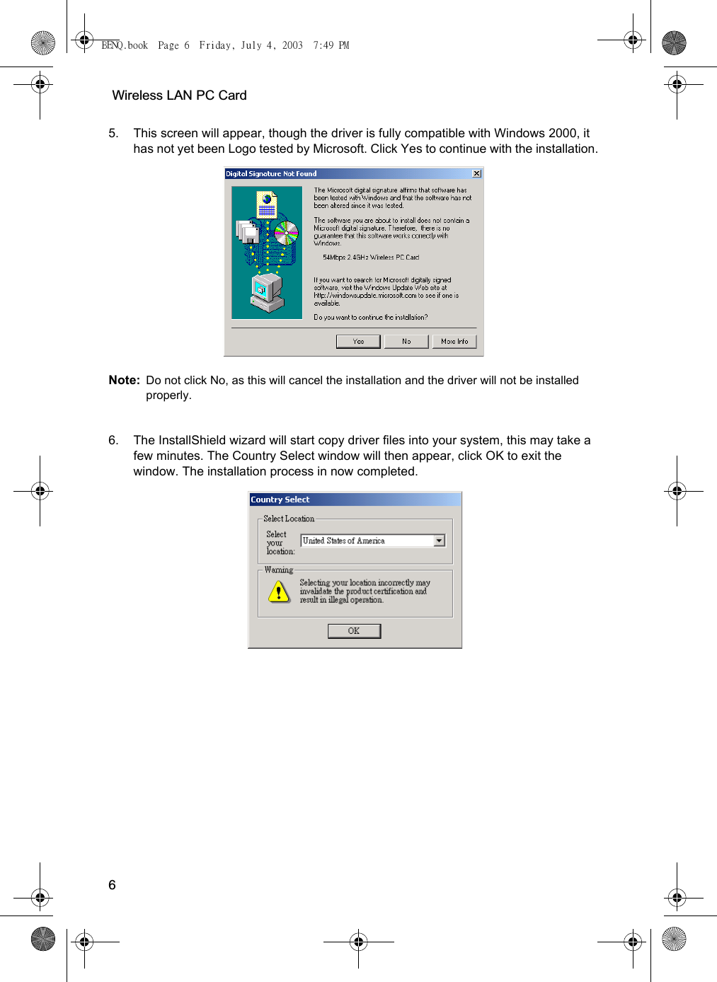  Wireless LAN PC Card65. This screen will appear, though the driver is fully compatible with Windows 2000, it has not yet been Logo tested by Microsoft. Click Yes to continue with the installation. Note: Do not click No, as this will cancel the installation and the driver will not be installed properly.6. The InstallShield wizard will start copy driver files into your system, this may take a few minutes. The Country Select window will then appear, click OK to exit the window. The installation process in now completed.BENQ.book  Page 6  Friday, July 4, 2003  7:49 PM