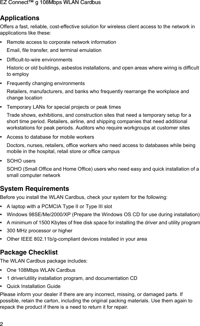 EZ Connect™ g 108Mbps WLAN Cardbus2ApplicationsOffers a fast, reliable, cost-effective solution for wireless client access to the network in applications like these:•Remote access to corporate network informationEmail, file transfer, and terminal emulation•Difficult-to-wire environmentsHistoric or old buildings, asbestos installations, and open areas where wiring is difficult to employ•Frequently changing environmentsRetailers, manufacturers, and banks who frequently rearrange the workplace and change location•Temporary LANs for special projects or peak timesTrade shows, exhibitions, and construction sites that need a temporary setup for a short time period. Retailers, airline, and shipping companies that need additional workstations for peak periods. Auditors who require workgroups at customer sites•Access to database for mobile workersDoctors, nurses, retailers, office workers who need access to databases while being mobile in the hospital, retail store or office campus•SOHO usersSOHO (Small Office and Home Office) users who need easy and quick installation of a small computer networkSystem RequirementsBefore you install the WLAN Cardbus, check your system for the following:•A laptop with a PCMCIA Type II or Type III slot•Windows 98SE/Me/2000/XP (Prepare the Windows OS CD for use during installation)•A minimum of 1500 Kbytes of free disk space for installing the driver and utility program•300 MHz processor or higher •Other IEEE 802.11b/g-compliant devices installed in your areaPackage ChecklistThe WLAN Cardbus package includes:•One 108Mbps WLAN Cardbus•1 driver/utility installation program, and documentation CD•Quick Installation GuidePlease inform your dealer if there are any incorrect, missing, or damaged parts. If possible, retain the carton, including the original packing materials. Use them again to repack the product if there is a need to return it for repair.