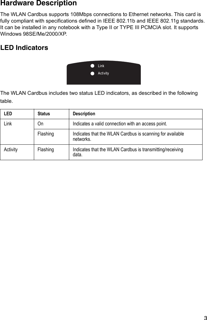 3Hardware Description The WLAN Cardbus supports 108Mbps connections to Ethernet networks. This card is fully compliant with specifications defined in IEEE 802.11b and IEEE 802.11g standards. It can be installed in any notebook with a Type II or TYPE III PCMCIA slot. It supports Windows 98SE/Me/2000/XP.LED IndicatorsThe WLAN Cardbus includes two status LED indicators, as described in the following table.LED Status DescriptionLink On Indicates a valid connection with an access point.Flashing Indicates that the WLAN Cardbus is scanning for available networks.Activity Flashing Indicates that the WLAN Cardbus is transmitting/receiving data.