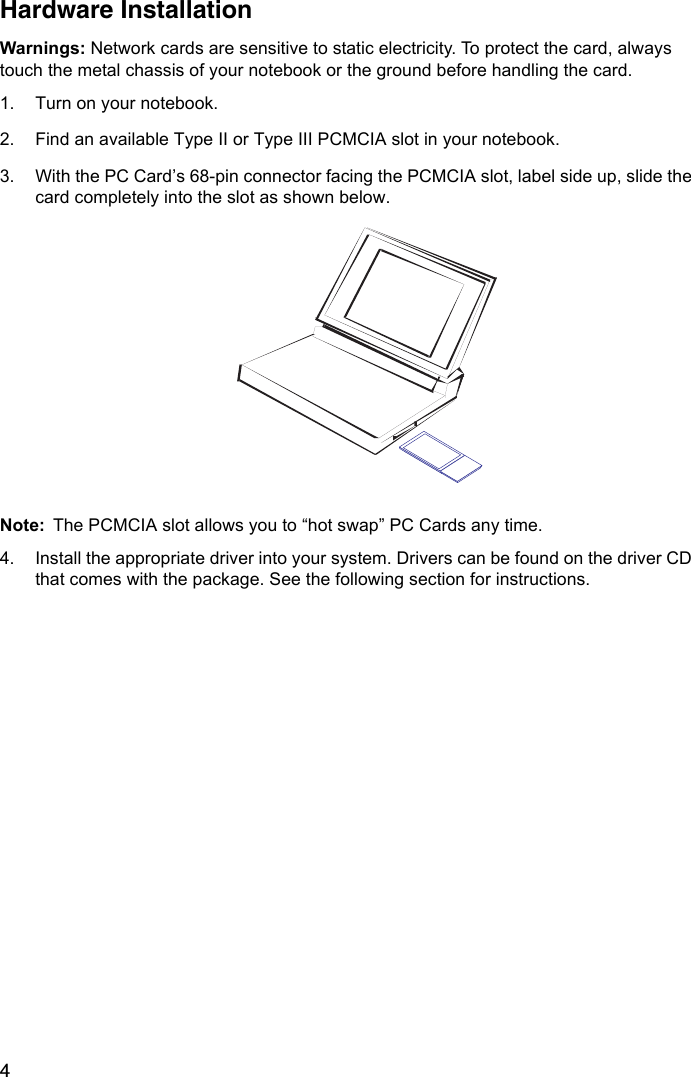 4Hardware InstallationWarnings: Network cards are sensitive to static electricity. To protect the card, always touch the metal chassis of your notebook or the ground before handling the card.1. Turn on your notebook.2. Find an available Type II or Type III PCMCIA slot in your notebook.3. With the PC Card’s 68-pin connector facing the PCMCIA slot, label side up, slide the card completely into the slot as shown below. Note: The PCMCIA slot allows you to “hot swap” PC Cards any time. 4. Install the appropriate driver into your system. Drivers can be found on the driver CD that comes with the package. See the following section for instructions.