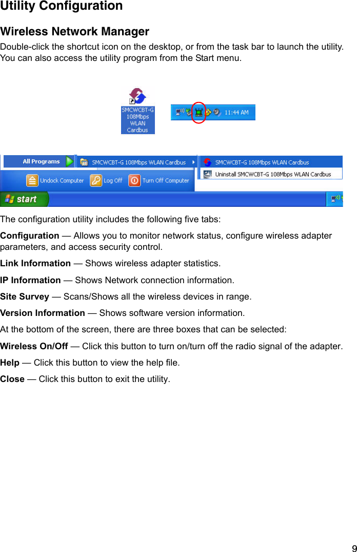 9Utility ConfigurationWireless Network ManagerDouble-click the shortcut icon on the desktop, or from the task bar to launch the utility. You can also access the utility program from the Start menu.The configuration utility includes the following five tabs:Configuration — Allows you to monitor network status, configure wireless adapter parameters, and access security control. Link Information — Shows wireless adapter statistics.IP Information — Shows Network connection information.Site Survey — Scans/Shows all the wireless devices in range.Version Information — Shows software version information.At the bottom of the screen, there are three boxes that can be selected: Wireless On/Off — Click this button to turn on/turn off the radio signal of the adapter. Help — Click this button to view the help file. Close — Click this button to exit the utility. 