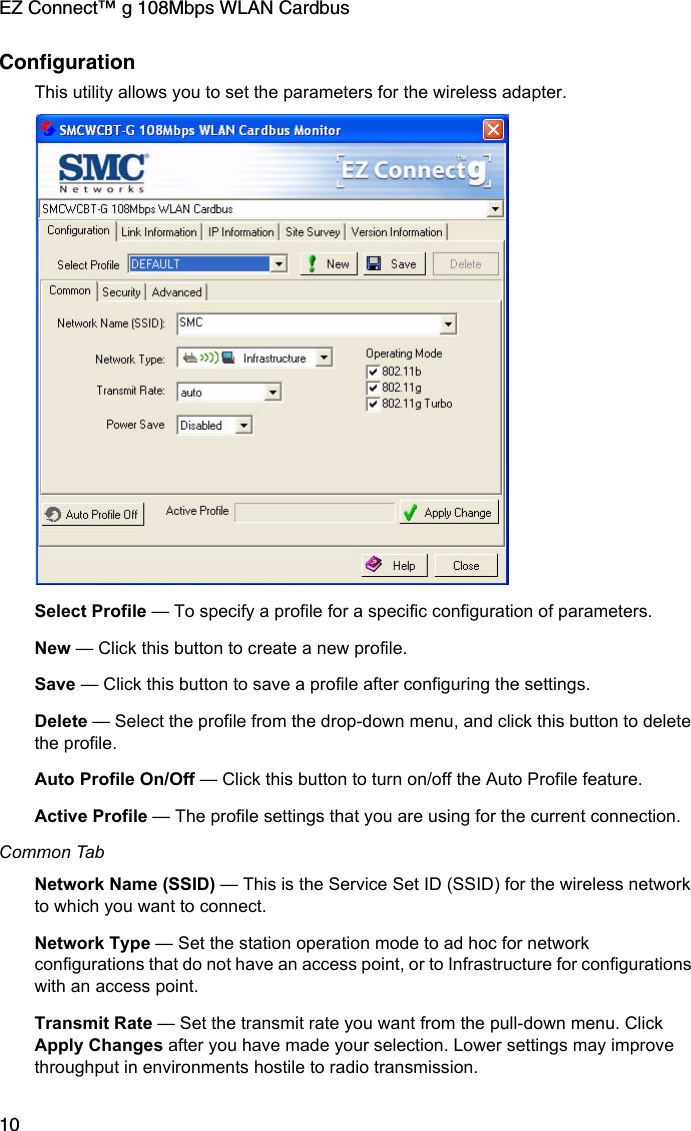 EZ Connect™ g 108Mbps WLAN Cardbus10ConfigurationThis utility allows you to set the parameters for the wireless adapter. Select Profile — To specify a profile for a specific configuration of parameters.New — Click this button to create a new profile.Save — Click this button to save a profile after configuring the settings.Delete — Select the profile from the drop-down menu, and click this button to delete the profile.Auto Profile On/Off — Click this button to turn on/off the Auto Profile feature. Active Profile — The profile settings that you are using for the current connection. Common TabNetwork Name (SSID) — This is the Service Set ID (SSID) for the wireless network to which you want to connect.Network Type — Set the station operation mode to ad hoc for network configurations that do not have an access point, or to Infrastructure for configurations with an access point.Transmit Rate — Set the transmit rate you want from the pull-down menu. Click Apply Changes after you have made your selection. Lower settings may improve throughput in environments hostile to radio transmission.