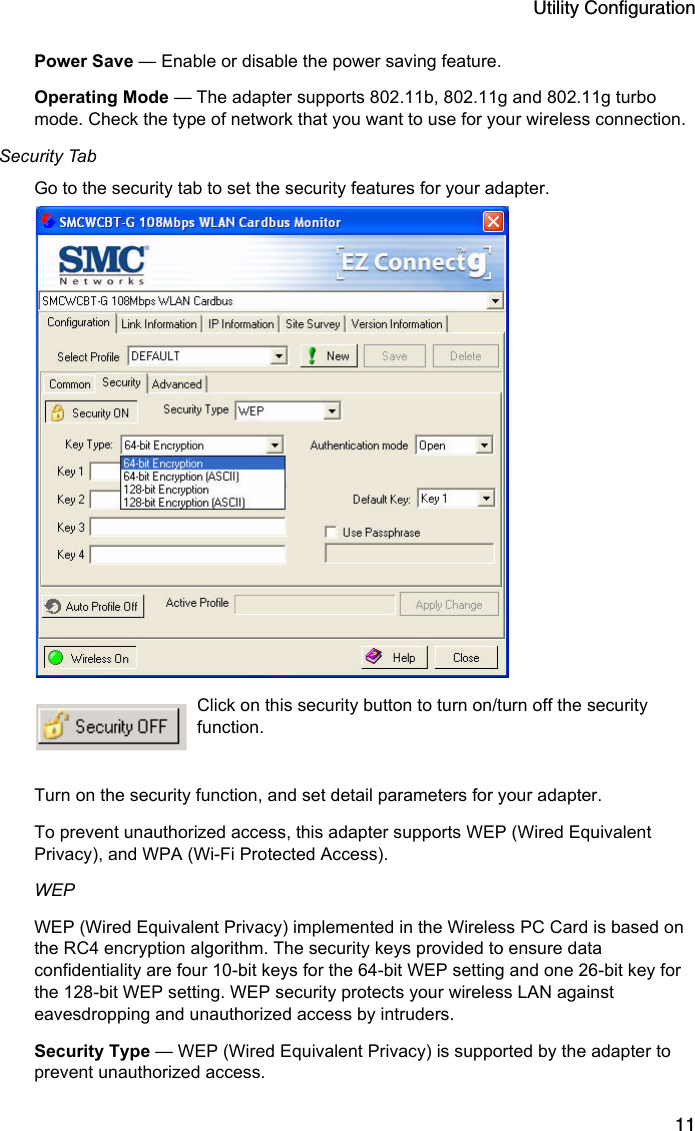 Utility Configuration11Power Save — Enable or disable the power saving feature.Operating Mode — The adapter supports 802.11b, 802.11g and 802.11g turbo mode. Check the type of network that you want to use for your wireless connection.Security TabGo to the security tab to set the security features for your adapter.  Click on this security button to turn on/turn off the security function.  Turn on the security function, and set detail parameters for your adapter.  To prevent unauthorized access, this adapter supports WEP (Wired Equivalent Privacy), and WPA (Wi-Fi Protected Access).WEP WEP (Wired Equivalent Privacy) implemented in the Wireless PC Card is based on the RC4 encryption algorithm. The security keys provided to ensure data confidentiality are four 10-bit keys for the 64-bit WEP setting and one 26-bit key for the 128-bit WEP setting. WEP security protects your wireless LAN against eavesdropping and unauthorized access by intruders.Security Type — WEP (Wired Equivalent Privacy) is supported by the adapter to prevent unauthorized access. 