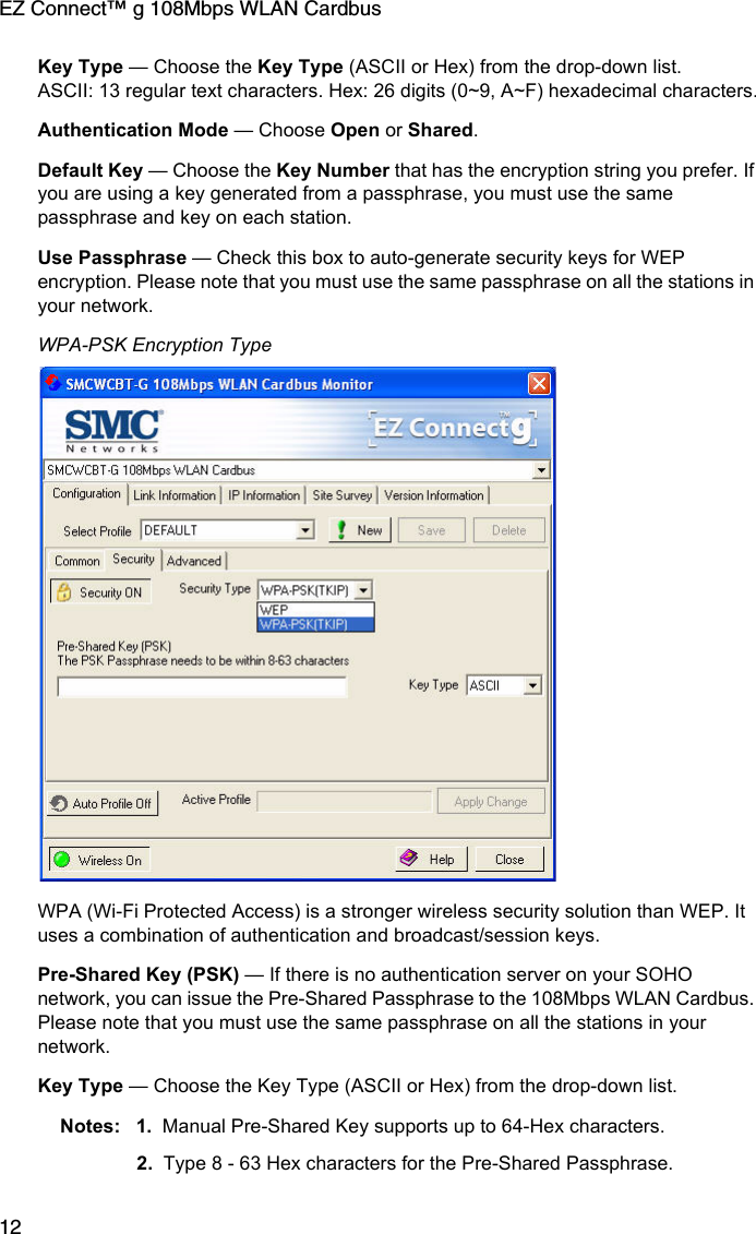 EZ Connect™ g 108Mbps WLAN Cardbus12Key Type — Choose the Key Type (ASCII or Hex) from the drop-down list. ASCII: 13 regular text characters. Hex: 26 digits (0~9, A~F) hexadecimal characters.Authentication Mode — Choose Open or Shared.Default Key — Choose the Key Number that has the encryption string you prefer. If you are using a key generated from a passphrase, you must use the same passphrase and key on each station.Use Passphrase — Check this box to auto-generate security keys for WEP encryption. Please note that you must use the same passphrase on all the stations in your network. WPA-PSK Encryption TypeWPA (Wi-Fi Protected Access) is a stronger wireless security solution than WEP. It uses a combination of authentication and broadcast/session keys. Pre-Shared Key (PSK) — If there is no authentication server on your SOHO network, you can issue the Pre-Shared Passphrase to the 108Mbps WLAN Cardbus. Please note that you must use the same passphrase on all the stations in your network. Key Type — Choose the Key Type (ASCII or Hex) from the drop-down list. Notes: 1. Manual Pre-Shared Key supports up to 64-Hex characters.2. Type 8 - 63 Hex characters for the Pre-Shared Passphrase.