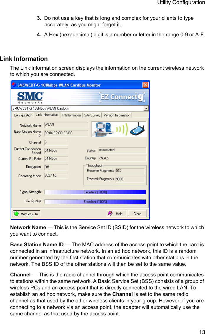 Utility Configuration133. Do not use a key that is long and complex for your clients to type accurately, as you might forget it.4. A Hex (hexadecimal) digit is a number or letter in the range 0-9 or A-F.Link InformationThe Link Information screen displays the information on the current wireless network to which you are connected. Network Name — This is the Service Set ID (SSID) for the wireless network to which you want to connect.Base Station Name ID — The MAC address of the access point to which the card is connected in an infrastructure network. In an ad hoc network, this ID is a random number generated by the first station that communicates with other stations in the network. The BSS ID of the other stations will then be set to the same value.Channel — This is the radio channel through which the access point communicates to stations within the same network. A Basic Service Set (BSS) consists of a group of wireless PCs and an access point that is directly connected to the wired LAN. To establish an ad hoc network, make sure the Channel is set to the same radio channel as that used by the other wireless clients in your group. However, if you are connecting to a network via an access point, the adapter will automatically use the same channel as that used by the access point. 