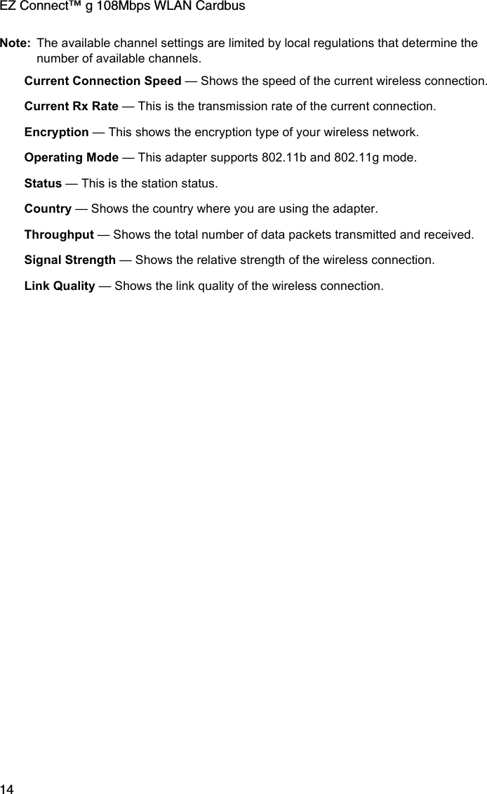 EZ Connect™ g 108Mbps WLAN Cardbus14Note: The available channel settings are limited by local regulations that determine the number of available channels.Current Connection Speed — Shows the speed of the current wireless connection.Current Rx Rate — This is the transmission rate of the current connection. Encryption — This shows the encryption type of your wireless network. Operating Mode — This adapter supports 802.11b and 802.11g mode. Status — This is the station status. Country — Shows the country where you are using the adapter. Throughput — Shows the total number of data packets transmitted and received.Signal Strength — Shows the relative strength of the wireless connection.Link Quality — Shows the link quality of the wireless connection.