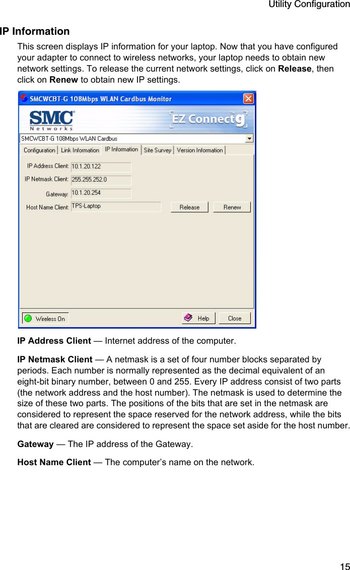 Utility Configuration15IP InformationThis screen displays IP information for your laptop. Now that you have configured your adapter to connect to wireless networks, your laptop needs to obtain new network settings. To release the current network settings, click on Release, then click on Renew to obtain new IP settings.  IP Address Client — Internet address of the computer.IP Netmask Client — A netmask is a set of four number blocks separated by periods. Each number is normally represented as the decimal equivalent of an eight-bit binary number, between 0 and 255. Every IP address consist of two parts (the network address and the host number). The netmask is used to determine the size of these two parts. The positions of the bits that are set in the netmask are considered to represent the space reserved for the network address, while the bits that are cleared are considered to represent the space set aside for the host number.Gateway — The IP address of the Gateway.Host Name Client — The computer’s name on the network.