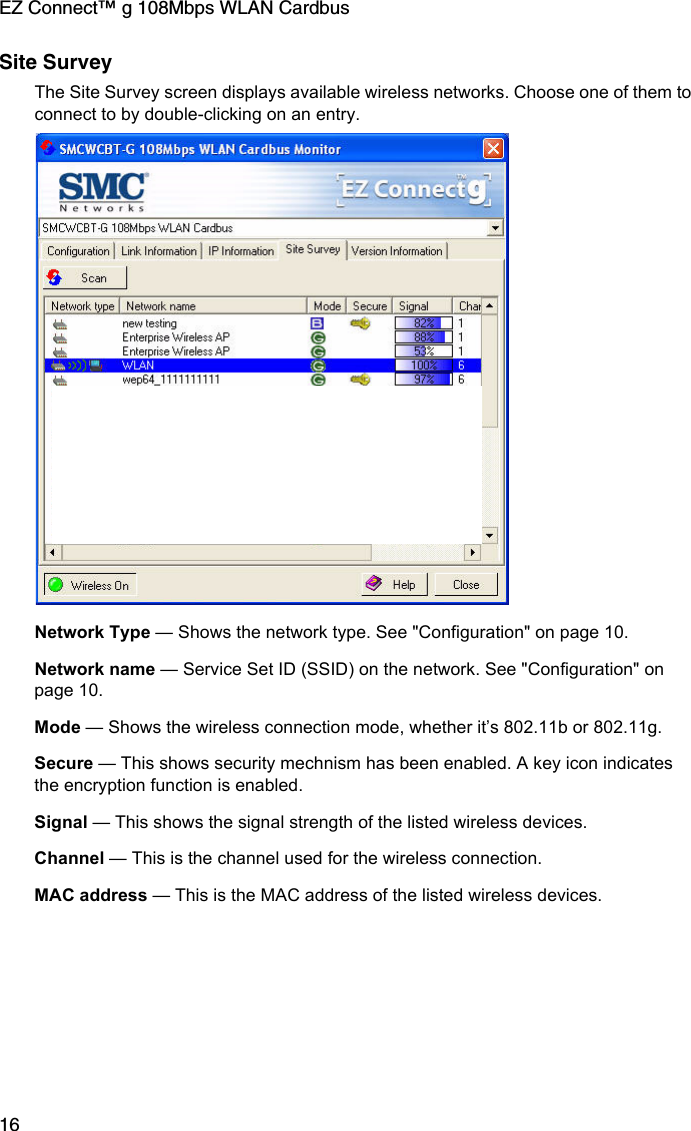 EZ Connect™ g 108Mbps WLAN Cardbus16Site SurveyThe Site Survey screen displays available wireless networks. Choose one of them to connect to by double-clicking on an entry. Network Type — Shows the network type. See &quot;Configuration&quot; on page 10.Network name — Service Set ID (SSID) on the network. See &quot;Configuration&quot; on page 10.Mode — Shows the wireless connection mode, whether it’s 802.11b or 802.11g.Secure — This shows security mechnism has been enabled. A key icon indicates the encryption function is enabled.Signal — This shows the signal strength of the listed wireless devices.Channel — This is the channel used for the wireless connection.MAC address — This is the MAC address of the listed wireless devices. 