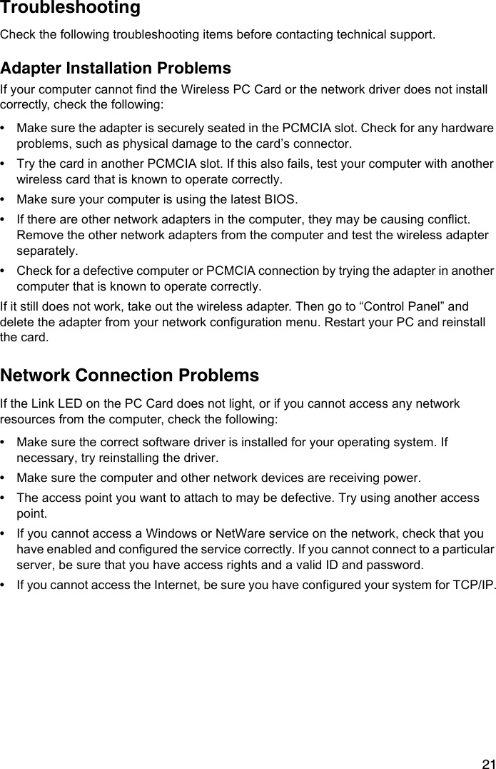 21TroubleshootingCheck the following troubleshooting items before contacting technical support.Adapter Installation ProblemsIf your computer cannot find the Wireless PC Card or the network driver does not install correctly, check the following:•Make sure the adapter is securely seated in the PCMCIA slot. Check for any hardware problems, such as physical damage to the card’s connector. •Try the card in another PCMCIA slot. If this also fails, test your computer with another wireless card that is known to operate correctly.•Make sure your computer is using the latest BIOS.•If there are other network adapters in the computer, they may be causing conflict. Remove the other network adapters from the computer and test the wireless adapter separately.•Check for a defective computer or PCMCIA connection by trying the adapter in another computer that is known to operate correctly. If it still does not work, take out the wireless adapter. Then go to “Control Panel” and delete the adapter from your network configuration menu. Restart your PC and reinstall the card.Network Connection ProblemsIf the Link LED on the PC Card does not light, or if you cannot access any network resources from the computer, check the following:•Make sure the correct software driver is installed for your operating system. If necessary, try reinstalling the driver.•Make sure the computer and other network devices are receiving power.•The access point you want to attach to may be defective. Try using another access point.•If you cannot access a Windows or NetWare service on the network, check that you have enabled and configured the service correctly. If you cannot connect to a particular server, be sure that you have access rights and a valid ID and password.•If you cannot access the Internet, be sure you have configured your system for TCP/IP.