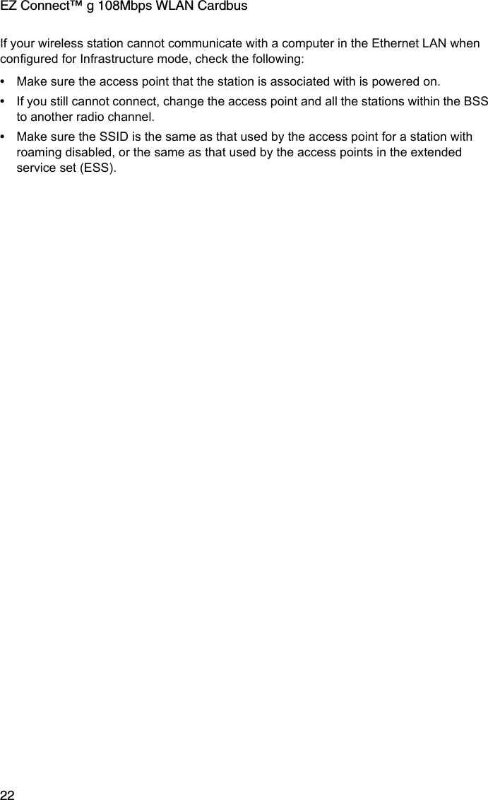 EZ Connect™ g 108Mbps WLAN Cardbus22If your wireless station cannot communicate with a computer in the Ethernet LAN when configured for Infrastructure mode, check the following:•Make sure the access point that the station is associated with is powered on.•If you still cannot connect, change the access point and all the stations within the BSS to another radio channel.•Make sure the SSID is the same as that used by the access point for a station with roaming disabled, or the same as that used by the access points in the extended service set (ESS). 