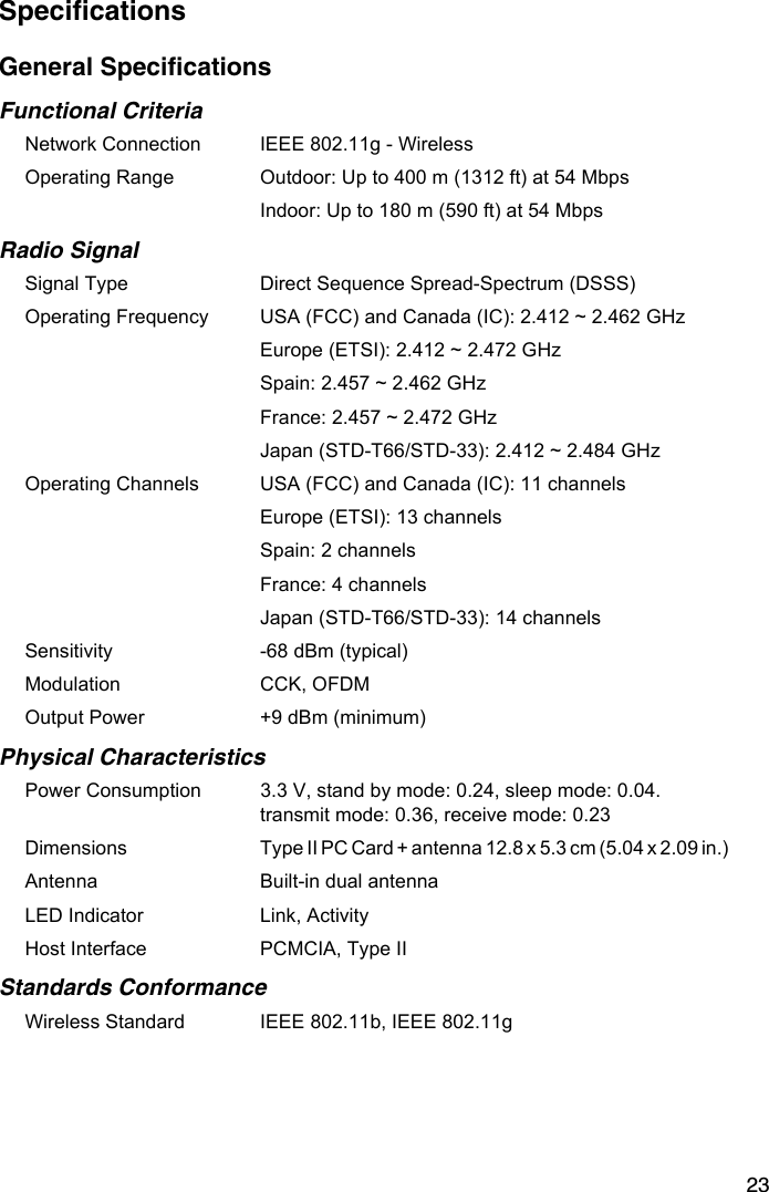 23SpecificationsGeneral SpecificationsFunctional CriteriaNetwork Connection IEEE 802.11g - Wireless Operating Range  Outdoor: Up to 400 m (1312 ft) at 54 MbpsIndoor: Up to 180 m (590 ft) at 54 MbpsRadio SignalSignal Type Direct Sequence Spread-Spectrum (DSSS)Operating Frequency USA (FCC) and Canada (IC): 2.412 ~ 2.462 GHzEurope (ETSI): 2.412 ~ 2.472 GHzSpain: 2.457 ~ 2.462 GHzFrance: 2.457 ~ 2.472 GHzJapan (STD-T66/STD-33): 2.412 ~ 2.484 GHzOperating Channels USA (FCC) and Canada (IC): 11 channelsEurope (ETSI): 13 channelsSpain: 2 channelsFrance: 4 channelsJapan (STD-T66/STD-33): 14 channelsSensitivity -68 dBm (typical)Modulation CCK, OFDMOutput Power +9 dBm (minimum) Physical CharacteristicsPower Consumption 3.3 V, stand by mode: 0.24, sleep mode: 0.04. transmit mode: 0.36, receive mode: 0.23 Dimensions Type II PC Card + antenna 12.8 x 5.3 cm (5.04 x 2.09 in.)             Antenna Built-in dual antennaLED Indicator Link, ActivityHost Interface PCMCIA, Type II Standards ConformanceWireless Standard IEEE 802.11b, IEEE 802.11g