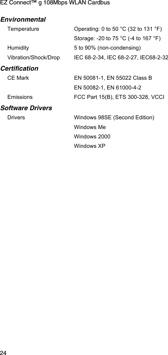 EZ Connect™ g 108Mbps WLAN Cardbus24EnvironmentalTemperature Operating: 0 to 50 °C (32 to 131 °F) Storage: -20 to 75 °C (-4 to 167 °F)Humidity 5 to 90% (non-condensing)Vibration/Shock/Drop IEC 68-2-34, IEC 68-2-27, IEC68-2-32CertificationCE Mark EN 50081-1, EN 55022 Class BEN 50082-1, EN 61000-4-2Emissions FCC Part 15(B), ETS 300-328, VCCI Software DriversDrivers Windows 98SE (Second Edition)Windows MeWindows 2000Windows XP