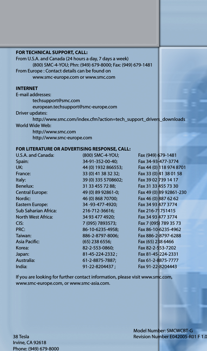 38 TeslaIrvine, CA 92618Phone: (949) 679-8000Model Number: SMCWCBT-GRevision Number E042005-R01 F 1.0FOR TECHNICAL SUPPORT, CALL:From U.S.A. and Canada (24 hours a day, 7 days a week)(800) SMC-4-YOU; Phn: (949) 679-8000; Fax: (949) 679-1481From Europe : Contact details can be found onwww.smc-europe.com or www.smc.comINTERNETE-mail addresses:techsupport@smc.comeuropean.techsupport@smc-europe.comDriver updates: http://www.smc.com/index.cfm?action=tech_support_drivers_downloadsWorld Wide Web: http://www.smc.comhttp://www.smc-europe.comFOR LITERATURE OR ADVERTISING RESPONSE, CALL:U.S.A. and Canada: (800) SMC-4-YOU; Fax (949) 679-1481Spain: 34-91-352-00-40; Fax 34-93-477-3774UK:  44 (0) 1932 866553;  Fax 44 (0) 118 974 8701France: 33 (0) 41 38 32 32;  Fax 33 (0) 41 38 01 58Italy: 39 (0) 335 5708602; Fax 39 02 739 14 17Benelux: 31 33 455 72 88; Fax 31 33 455 73 30Central Europe:  49 (0) 89 92861-0;  Fax 49 (0) 89 92861-230Nordic:  46 (0) 868 70700;  Fax 46 (0) 887 62 62Eastern Europe: 34 -93-477-4920; Fax 34 93 477 3774Sub Saharian Africa:  216-712-36616;  Fax 216-71751415North West Africa: 34 93 477 4920; Fax 34 93 477 3774CIS: 7 (095) 7893573;  Fax 7 (095) 789 35 73PRC: 86-10-6235-4958; Fax 86-10-6235-4962Taiwan: 886-2-8797-8006; Fax 886-2-8797-6288Asia Pacific: (65) 238 6556; Fax (65) 238 6466Korea: 82-2-553-0860; Fax 82-2-553-7202Japan:  81-45-224-2332 ;  Fax 81-45-224-2331Australia: 61-2-8875-7887; Fax 61-2-8875-7777India:  91-22-8204437 ;  Fax 91-22-8204443If you are looking for further contact information, please visit www.smc.com, www.smc-europe.com, or www.smc-asia.com.