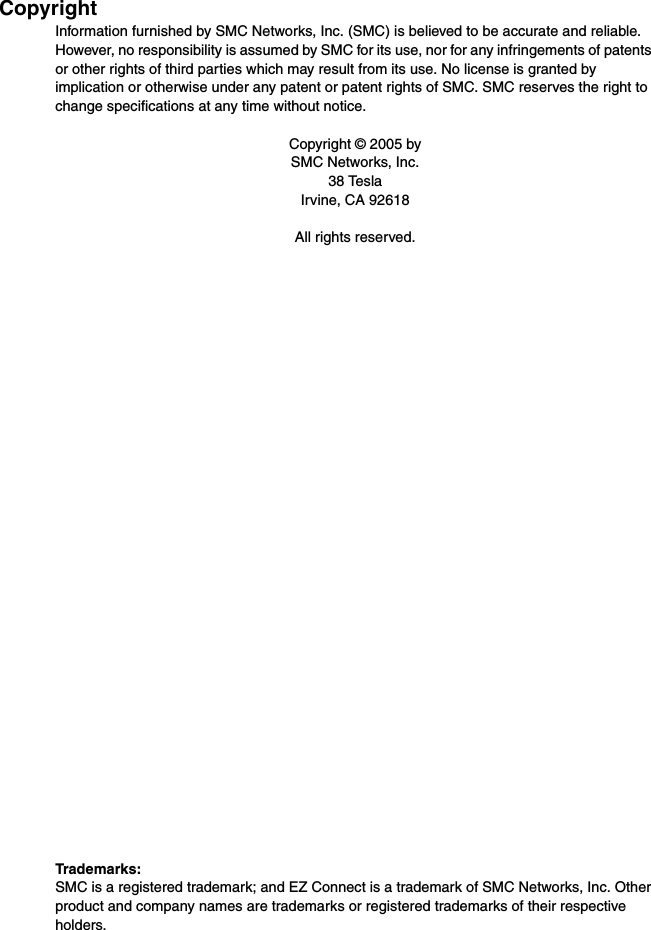 CopyrightInformation furnished by SMC Networks, Inc. (SMC) is believed to be accurate and reliable. However, no responsibility is assumed by SMC for its use, nor for any infringements of patents or other rights of third parties which may result from its use. No license is granted by implication or otherwise under any patent or patent rights of SMC. SMC reserves the right to change specifications at any time without notice.Copyright © 2005 bySMC Networks, Inc.38 TeslaIrvine, CA 92618All rights reserved.Trademarks:SMC is a registered trademark; and EZ Connect is a trademark of SMC Networks, Inc. Other product and company names are trademarks or registered trademarks of their respective holders.