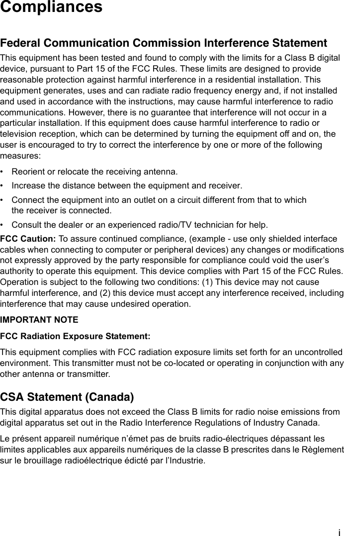 iCompliancesFederal Communication Commission Interference StatementThis equipment has been tested and found to comply with the limits for a Class B digital device, pursuant to Part 15 of the FCC Rules. These limits are designed to provide reasonable protection against harmful interference in a residential installation. This equipment generates, uses and can radiate radio frequency energy and, if not installed and used in accordance with the instructions, may cause harmful interference to radio communications. However, there is no guarantee that interference will not occur in a particular installation. If this equipment does cause harmful interference to radio or television reception, which can be determined by turning the equipment off and on, the user is encouraged to try to correct the interference by one or more of the following measures:• Reorient or relocate the receiving antenna.• Increase the distance between the equipment and receiver.• Connect the equipment into an outlet on a circuit different from that to which the receiver is connected.• Consult the dealer or an experienced radio/TV technician for help.FCC Caution: To assure continued compliance, (example - use only shielded interface cables when connecting to computer or peripheral devices) any changes or modifications not expressly approved by the party responsible for compliance could void the user’s authority to operate this equipment. This device complies with Part 15 of the FCC Rules. Operation is subject to the following two conditions: (1) This device may not cause harmful interference, and (2) this device must accept any interference received, including interference that may cause undesired operation.IMPORTANT NOTEFCC Radiation Exposure Statement:This equipment complies with FCC radiation exposure limits set forth for an uncontrolled environment. This transmitter must not be co-located or operating in conjunction with any other antenna or transmitter.CSA Statement (Canada)This digital apparatus does not exceed the Class B limits for radio noise emissions from digital apparatus set out in the Radio Interference Regulations of Industry Canada.Le présent appareil numérique n’émet pas de bruits radio-électriques dépassant les limites applicables aux appareils numériques de la classe B prescrites dans le Règlement sur le brouillage radioélectrique édicté par l’Industrie.