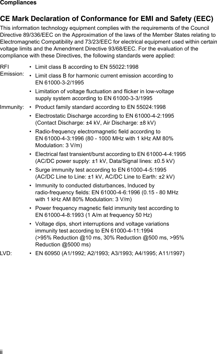 CompliancesiiCE Mark Declaration of Conformance for EMI and Safety (EEC)This information technology equipment complies with the requirements of the Council Directive 89/336/EEC on the Approximation of the laws of the Member States relating to Electromagnetic Compatibility and 73/23/EEC for electrical equipment used within certain voltage limits and the Amendment Directive 93/68/EEC. For the evaluation of the compliance with these Directives, the following standards were applied:RFI Emission:• Limit class B according to EN 55022:1998• Limit class B for harmonic current emission according to EN 61000-3-2/1995• Limitation of voltage fluctuation and flicker in low-voltage supply system according to EN 61000-3-3/1995Immunity: • Product family standard according to EN 55024:1998• Electrostatic Discharge according to EN 61000-4-2:1995 (Contact Discharge: ±4 kV, Air Discharge: ±8 kV)• Radio-frequency electromagnetic field according to EN 61000-4-3:1996 (80 - 1000 MHz with 1 kHz AM 80% Modulation: 3 V/m)• Electrical fast transient/burst according to EN 61000-4-4:1995 (AC/DC power supply: ±1 kV, Data/Signal lines: ±0.5 kV)• Surge immunity test according to EN 61000-4-5:1995 (AC/DC Line to Line: ±1 kV, AC/DC Line to Earth: ±2 kV)• Immunity to conducted disturbances, Induced by radio-frequency fields: EN 61000-4-6:1996 (0.15 - 80 MHz with 1 kHz AM 80% Modulation: 3 V/m)• Power frequency magnetic field immunity test according to EN 61000-4-8:1993 (1 A/m at frequency 50 Hz)• Voltage dips, short interruptions and voltage variations immunity test according to EN 61000-4-11:1994 (&gt;95% Reduction @10 ms, 30% Reduction @500 ms, &gt;95% Reduction @5000 ms)LVD: • EN 60950 (A1/1992; A2/1993; A3/1993; A4/1995; A11/1997)