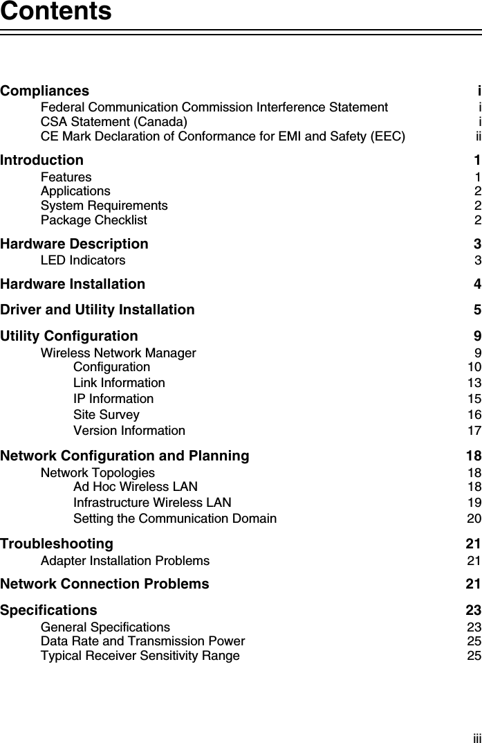 iiiContentsCompliances iFederal Communication Commission Interference Statement  iCSA Statement (Canada)  iCE Mark Declaration of Conformance for EMI and Safety (EEC)  iiIntroduction 1Features 1Applications 2System Requirements  2Package Checklist  2Hardware Description  3LED Indicators  3Hardware Installation  4Driver and Utility Installation  5Utility Configuration  9Wireless Network Manager  9Configuration 10Link Information  13IP Information  15Site Survey  16Version Information  17Network Configuration and Planning  18Network Topologies  18Ad Hoc Wireless LAN  18Infrastructure Wireless LAN  19Setting the Communication Domain  20Troubleshooting 21Adapter Installation Problems  21Network Connection Problems  21Specifications 23General Specifications  23Data Rate and Transmission Power  25Typical Receiver Sensitivity Range  25