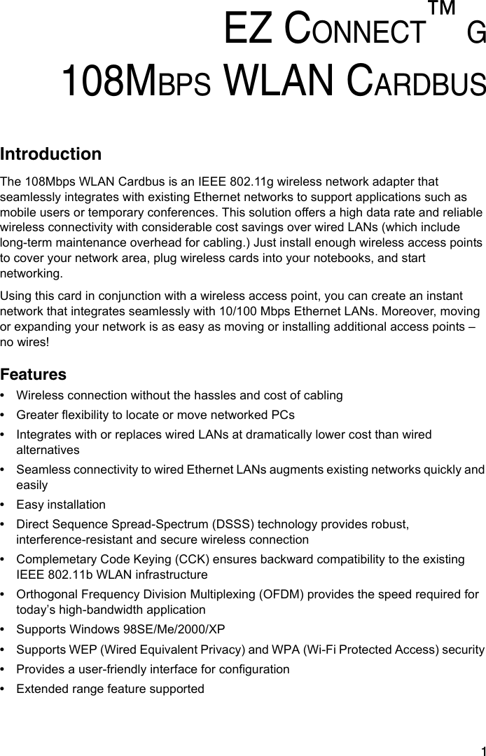 1EZ CONNECT™ G108MBPS WLAN CARDBUSIntroductionThe 108Mbps WLAN Cardbus is an IEEE 802.11g wireless network adapter that seamlessly integrates with existing Ethernet networks to support applications such as mobile users or temporary conferences. This solution offers a high data rate and reliable wireless connectivity with considerable cost savings over wired LANs (which include long-term maintenance overhead for cabling.) Just install enough wireless access points to cover your network area, plug wireless cards into your notebooks, and start networking. Using this card in conjunction with a wireless access point, you can create an instant network that integrates seamlessly with 10/100 Mbps Ethernet LANs. Moreover, moving or expanding your network is as easy as moving or installing additional access points – no wires!Features•Wireless connection without the hassles and cost of cabling•Greater flexibility to locate or move networked PCs•Integrates with or replaces wired LANs at dramatically lower cost than wired alternatives•Seamless connectivity to wired Ethernet LANs augments existing networks quickly and easily•Easy installation •Direct Sequence Spread-Spectrum (DSSS) technology provides robust, interference-resistant and secure wireless connection•Complemetary Code Keying (CCK) ensures backward compatibility to the existing IEEE 802.11b WLAN infrastructure•Orthogonal Frequency Division Multiplexing (OFDM) provides the speed required for today’s high-bandwidth application•Supports Windows 98SE/Me/2000/XP•Supports WEP (Wired Equivalent Privacy) and WPA (Wi-Fi Protected Access) security •Provides a user-friendly interface for configuration•Extended range feature supported 