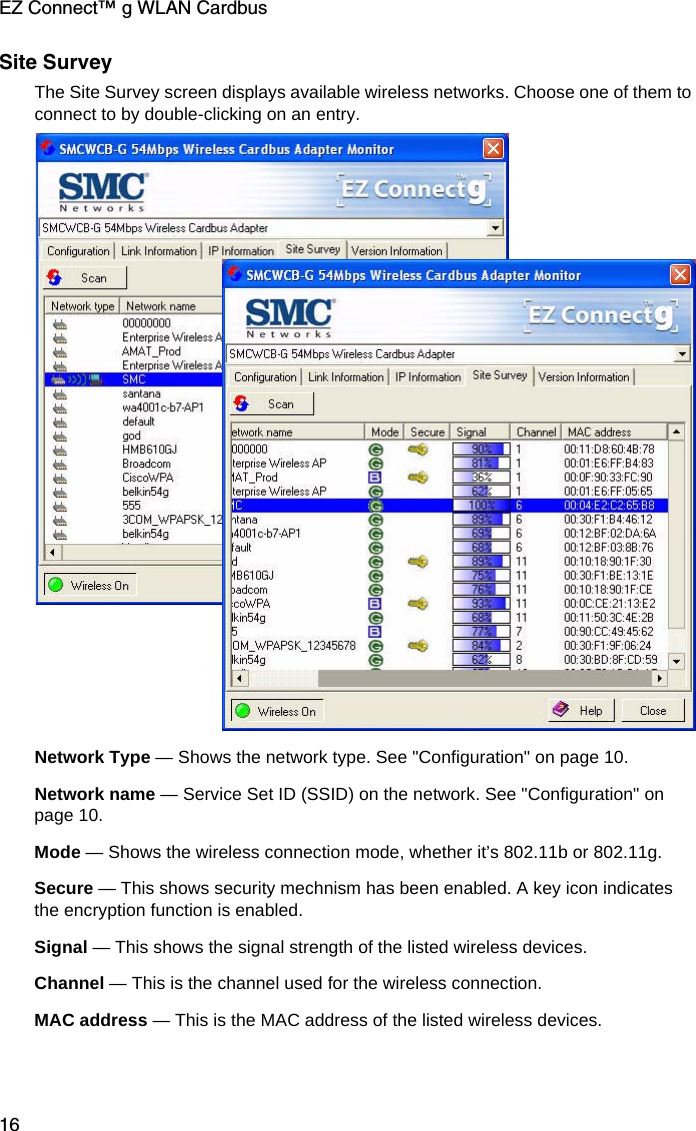EZ Connect™ g WLAN Cardbus16Site SurveyThe Site Survey screen displays available wireless networks. Choose one of them to connect to by double-clicking on an entry. Network Type — Shows the network type. See &quot;Configuration&quot; on page 10.Network name — Service Set ID (SSID) on the network. See &quot;Configuration&quot; on page 10.Mode — Shows the wireless connection mode, whether it’s 802.11b or 802.11g.Secure — This shows security mechnism has been enabled. A key icon indicates the encryption function is enabled.Signal — This shows the signal strength of the listed wireless devices.Channel — This is the channel used for the wireless connection.MAC address — This is the MAC address of the listed wireless devices. 