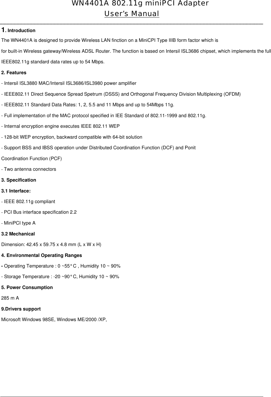  WN4401A 802.11g miniPCI AdapterUser’s Manual 1. Introduction The WN4401A is designed to provide Wireless LAN finction on a MiniCPI Type IIIB form factor which is for built-in Wireless gateway/Wireless ADSL Router. The function is based on Intersil ISL3686 chipset, which implements the full IEEE802.11g standard data rates up to 54 Mbps. 2. Features - Intersil ISL3880 MAC/Intersil ISL3686/ISL3980 power amplifier - IEEE802.11 Direct Sequence Spread Spetrum (DSSS) and Orthogonal Frequency Division Multiplexing (OFDM)  - IEEE802.11 Standard Data Rates: 1, 2, 5.5 and 11 Mbps and up to 54Mbps 11g.- Full implementation of the MAC protocol specified in IEE Standard of 802.11-1999 and 802.11g. - Internal encryption engine executes IEEE 802.11 WEP - 128-bit WEP encryption, backward compatible with 64-bit solution - Support BSS and IBSS operation under Distributed Coordination Function (DCF) and Ponit Coordination Function (PCF) - Two antenna connectors 3. Specification 3.1 Interface: - IEEE 802.11g compliant - PCI Bus interface specification 2.2 - MiniPCI type A3.2 Mechanical Dimension: 42.45 x 59.75 x 4.8 mm (L x W x H) 4. Environmental Operating Ranges - Operating Temperature : 0 ~55° C , Humidity 10 ~ 90% - Storage Temperature : -20 ~90° C, Humidity 10 ~ 90% 5. Power Consumption 285 m A 9.Drivers support Microsoft Windows 98SE, Windows ME/2000 /XP,         