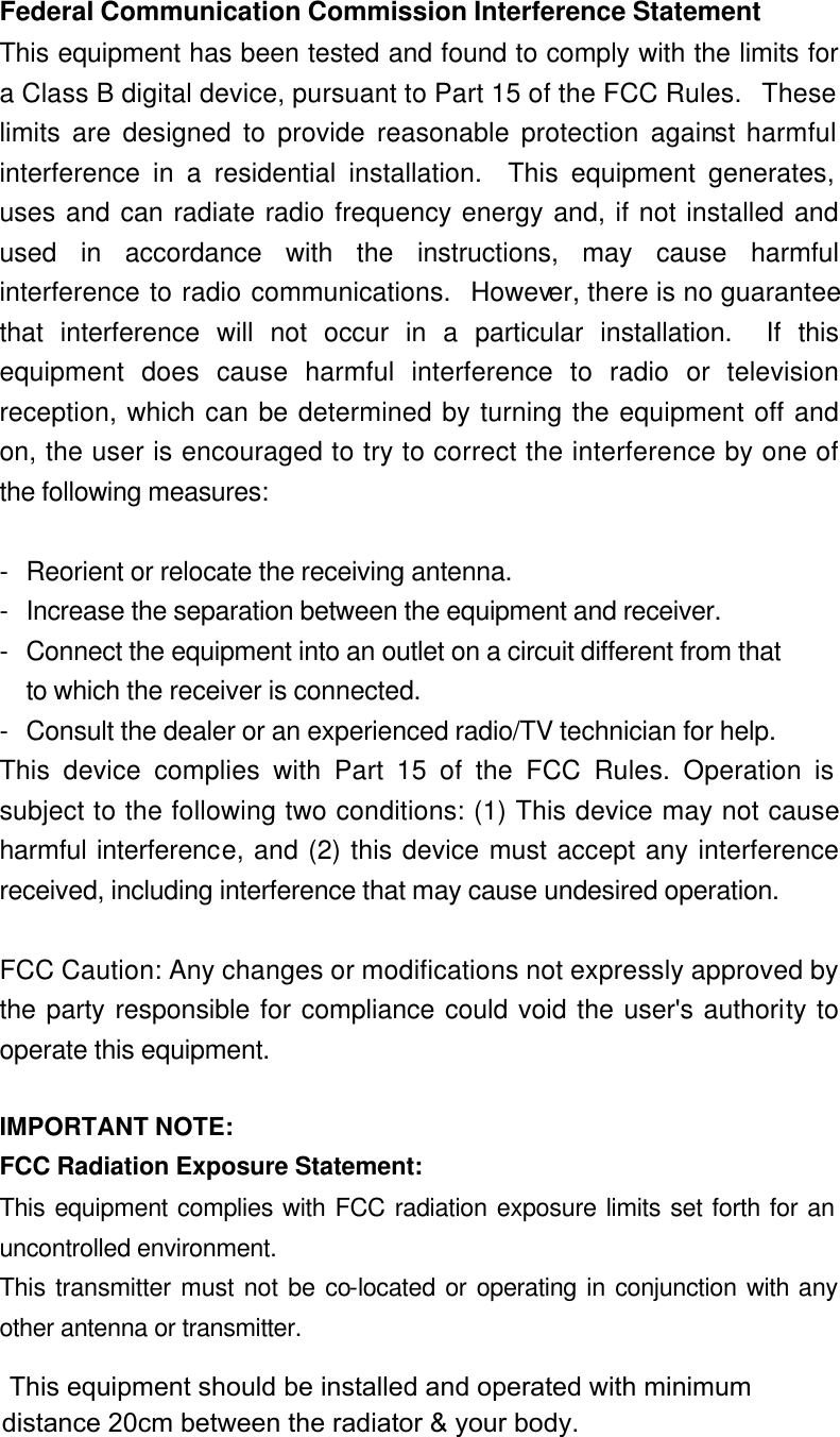 Federal Communication Commission Interference Statement This equipment has been tested and found to comply with the limits for a Class B digital device, pursuant to Part 15 of the FCC Rules.  These limits are designed to provide reasonable protection against harmful interference in a residential installation.  This equipment generates, uses and can radiate radio frequency energy and, if not installed and used in accordance with the instructions, may cause harmful interference to radio communications.  However, there is no guarantee that interference will not occur in a particular installation.  If this equipment does cause harmful interference to radio or television reception, which can be determined by turning the equipment off and on, the user is encouraged to try to correct the interference by one of the following measures:  - Reorient or relocate the receiving antenna. - Increase the separation between the equipment and receiver. - Connect the equipment into an outlet on a circuit different from that to which the receiver is connected. - Consult the dealer or an experienced radio/TV technician for help. This device complies with Part 15 of the FCC Rules. Operation is subject to the following two conditions: (1) This device may not cause harmful interference, and (2) this device must accept any interference received, including interference that may cause undesired operation.  FCC Caution: Any changes or modifications not expressly approved by the party responsible for compliance could void the user&apos;s authority to operate this equipment.  IMPORTANT NOTE: FCC Radiation Exposure Statement: This equipment complies with FCC radiation exposure limits set forth for an uncontrolled environment. This transmitter must not be co-located or operating in conjunction with any other antenna or transmitter.  This equipment should be installed and operated with minimum distance 20cm between the radiator &amp; your body.