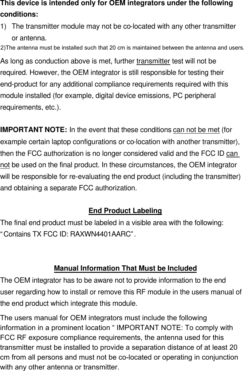 This device is intended only for OEM integrators under the following conditions: 1) The transmitter module may not be co-located with any other transmitter or antenna.  As long as conduction above is met, further transmitter test will not be required. However, the OEM integrator is still responsible for testing their end-product for any additional compliance requirements required with this module installed (for example, digital device emissions, PC peripheral requirements, etc.).  IMPORTANT NOTE: In the event that these conditions can not be met (for example certain laptop configurations or co-location with another transmitter), then the FCC authorization is no longer considered valid and the FCC ID can not be used on the final product. In these circumstances, the OEM integrator will be responsible for re-evaluating the end product (including the transmitter) and obtaining a separate FCC authorization.  End Product Labeling The final end product must be labeled in a visible area with the following: “Contains TX FCC ID: RAXWN4401AARC”.   Manual Information That Must be Included The OEM integrator has to be aware not to provide information to the end user regarding how to install or remove this RF module in the users manual of the end product which integrate this module. The users manual for OEM integrators must include the following information in a prominent location “ IMPORTANT NOTE: To comply with FCC RF exposure compliance requirements. The antenna must not be co-located or operating in conjunction with any other antenna or transmitter.  2)The antenna must be installed such that 20 cm is maintained between the antenna and users. The users manual for OEM integrators must include the following information in a prominent location “ IMPORTANT NOTE: To comply with FCC RF exposure compliance requirements, the antenna used for this transmitter must be installed to provide a separation distance of at least 20 cm from all persons and must not be co-located or operating in conjunction with any other antenna or transmitter.