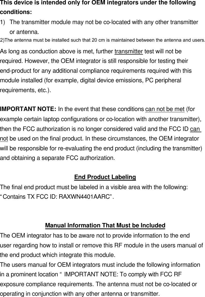 This device is intended only for OEM integrators under the following conditions: 1) The transmitter module may not be co-located with any other transmitter or antenna.  As long as conduction above is met, further transmitter test will not be required. However, the OEM integrator is still responsible for testing their end-product for any additional compliance requirements required with this module installed (for example, digital device emissions, PC peripheral requirements, etc.).  IMPORTANT NOTE: In the event that these conditions can not be met (for example certain laptop configurations or co-location with another transmitter), then the FCC authorization is no longer considered valid and the FCC ID can not be used on the final product. In these circumstances, the OEM integrator will be responsible for re-evaluating the end product (including the transmitter) and obtaining a separate FCC authorization.  End Product Labeling The final end product must be labeled in a visible area with the following: “Contains TX FCC ID: RAXWN4401AARC”.   Manual Information That Must be Included The OEM integrator has to be aware not to provide information to the end user regarding how to install or remove this RF module in the users manual of the end product which integrate this module. The users manual for OEM integrators must include the following information in a prominent location “ IMPORTANT NOTE: To comply with FCC RF exposure compliance requirements. The antenna must not be co-located or operating in conjunction with any other antenna or transmitter.  2)The antenna must be installed such that 20 cm is maintained between the antenna and users. 