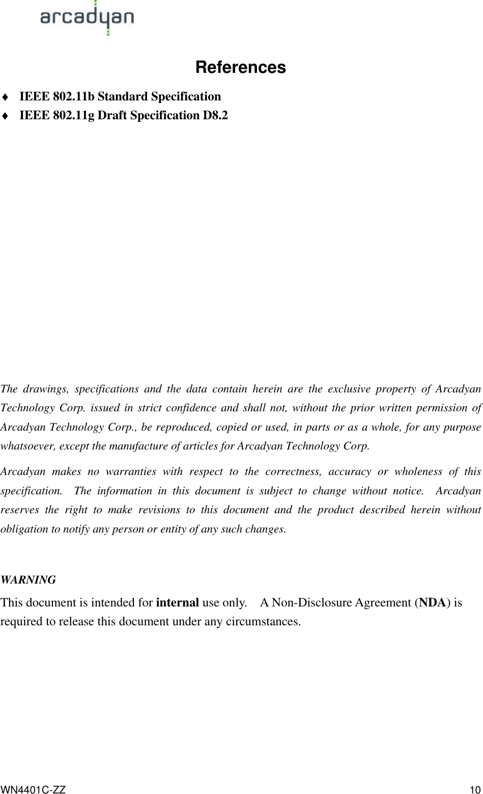                                                                                            WN4401C-ZZ 10 References ♦ IEEE 802.11b Standard Specification ♦ IEEE 802.11g Draft Specification D8.2           The drawings, specifications and the data contain herein are the exclusive property of Arcadyan Technology Corp. issued in strict confidence and shall not, without the prior written permission of Arcadyan Technology Corp., be reproduced, copied or used, in parts or as a whole, for any purpose whatsoever, except the manufacture of articles for Arcadyan Technology Corp.   Arcadyan makes no warranties with respect to the correctness, accuracy or wholeness of this specification.  The information in this document is subject to change without notice.  Arcadyan reserves the right to make revisions to this document and the product described herein without obligation to notify any person or entity of any such changes.  WARNING This document is intended for internal use only.  A Non-Disclosure Agreement (NDA) is required to release this document under any circumstances.        