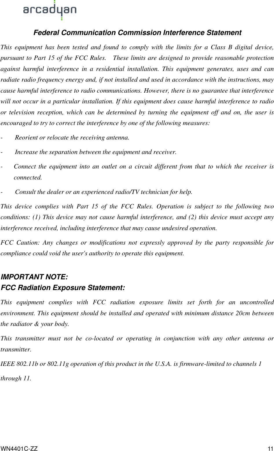                                                                                            WN4401C-ZZ 11 Federal Communication Commission Interference Statement This equipment has been tested and found to comply with the limits for a Class B digital device, pursuant to Part 15 of the FCC Rules.  These limits are designed to provide reasonable protection against harmful interference in a residential installation. This equipment generates, uses and can radiate radio frequency energy and, if not installed and used in accordance with the instructions, may cause harmful interference to radio communications. However, there is no guarantee that interference will not occur in a particular installation. If this equipment does cause harmful interference to radio or television reception, which can be determined by turning the equipment off and on, the user is encouraged to try to correct the interference by one of the following measures: - Reorient or relocate the receiving antenna. - Increase the separation between the equipment and receiver. - Connect the equipment into an outlet on a circuit different from that to which the receiver is connected. - Consult the dealer or an experienced radio/TV technician for help. This device complies with Part 15 of the FCC Rules. Operation is subject to the following two conditions: (1) This device may not cause harmful interference, and (2) this device must accept any interference received, including interference that may cause undesired operation. FCC Caution: Any changes or modifications not expressly approved by the party responsible for compliance could void the user&apos;s authority to operate this equipment.  IMPORTANT NOTE: FCC Radiation Exposure Statement: This equipment complies with FCC radiation exposure limits set forth for an uncontrolled environment. This equipment should be installed and operated with minimum distance 20cm between the radiator &amp; your body. This transmitter must not be co-located or operating in conjunction with any other antenna or transmitter. IEEE 802.11b or 802.11g operation of this product in the U.S.A. is firmware-limited to channels 1 through 11. 