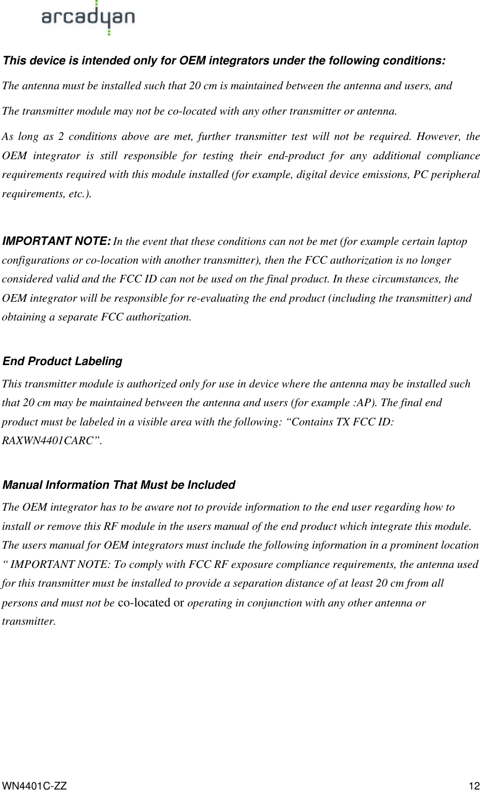                                                                                            WN4401C-ZZ 12 This device is intended only for OEM integrators under the following conditions: The antenna must be installed such that 20 cm is maintained between the antenna and users, and   The transmitter module may not be co-located with any other transmitter or antenna. As long as 2 conditions above are met, further transmitter test will not be required. However, the OEM integrator is still responsible for testing their end-product for any additional compliance requirements required with this module installed (for example, digital device emissions, PC peripheral requirements, etc.).  IMPORTANT NOTE: In the event that these conditions can not be met (for example certain laptop configurations or co-location with another transmitter), then the FCC authorization is no longer considered valid and the FCC ID can not be used on the final product. In these circumstances, the OEM integrator will be responsible for re-evaluating the end product (including the transmitter) and obtaining a separate FCC authorization.  End Product Labeling This transmitter module is authorized only for use in device where the antenna may be installed such that 20 cm may be maintained between the antenna and users (for example :AP). The final end product must be labeled in a visible area with the following: “Contains TX FCC ID: RAXWN4401CARC”.  Manual Information That Must be Included The OEM integrator has to be aware not to provide information to the end user regarding how to install or remove this RF module in the users manual of the end product which integrate this module. The users manual for OEM integrators must include the following information in a prominent location “ IMPORTANT NOTE: To comply with FCC RF exposure compliance requirements, the antenna used for this transmitter must be installed to provide a separation distance of at least 20 cm from all persons and must not be co-located or operating in conjunction with any other antenna or transmitter.      