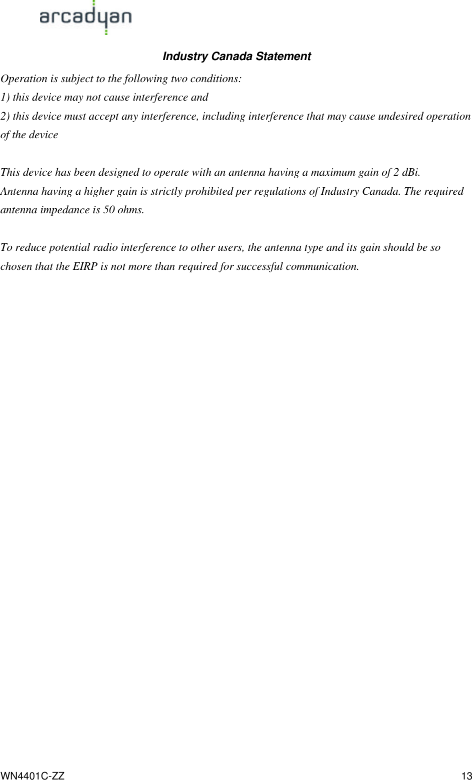                                                                                            WN4401C-ZZ 13 Industry Canada Statement Operation is subject to the following two conditions: 1) this device may not cause interference and 2) this device must accept any interference, including interference that may cause undesired operation of the device  This device has been designed to operate with an antenna having a maximum gain of 2 dBi. Antenna having a higher gain is strictly prohibited per regulations of Industry Canada. The required antenna impedance is 50 ohms.  To reduce potential radio interference to other users, the antenna type and its gain should be so chosen that the EIRP is not more than required for successful communication.    
