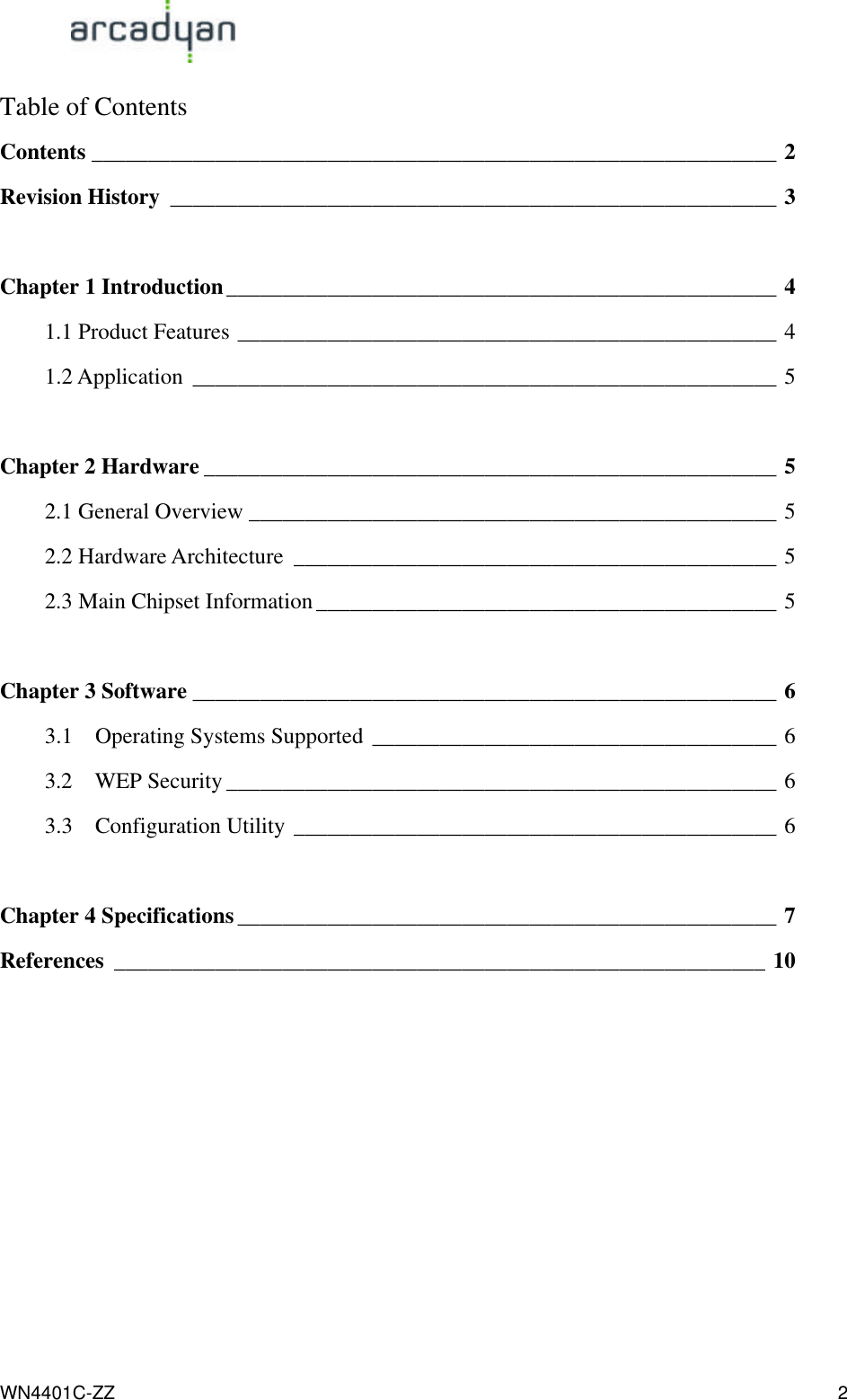                                                                                            WN4401C-ZZ 2 Table of Contents Contents _____________________________________________________________ 2 Revision History ______________________________________________________ 3  Chapter 1 Introduction_________________________________________________ 4 1.1 Product Features ________________________________________________ 4 1.2 Application ____________________________________________________ 5  Chapter 2 Hardware ___________________________________________________ 5 2.1 General Overview _______________________________________________ 5 2.2 Hardware Architecture ___________________________________________ 5 2.3 Main Chipset Information_________________________________________ 5  Chapter 3 Software ____________________________________________________ 6 3.1  Operating Systems Supported ____________________________________ 6 3.2  WEP Security _________________________________________________ 6 3.3  Configuration Utility ___________________________________________ 6  Chapter 4 Specifications ________________________________________________ 7 References __________________________________________________________ 10    
