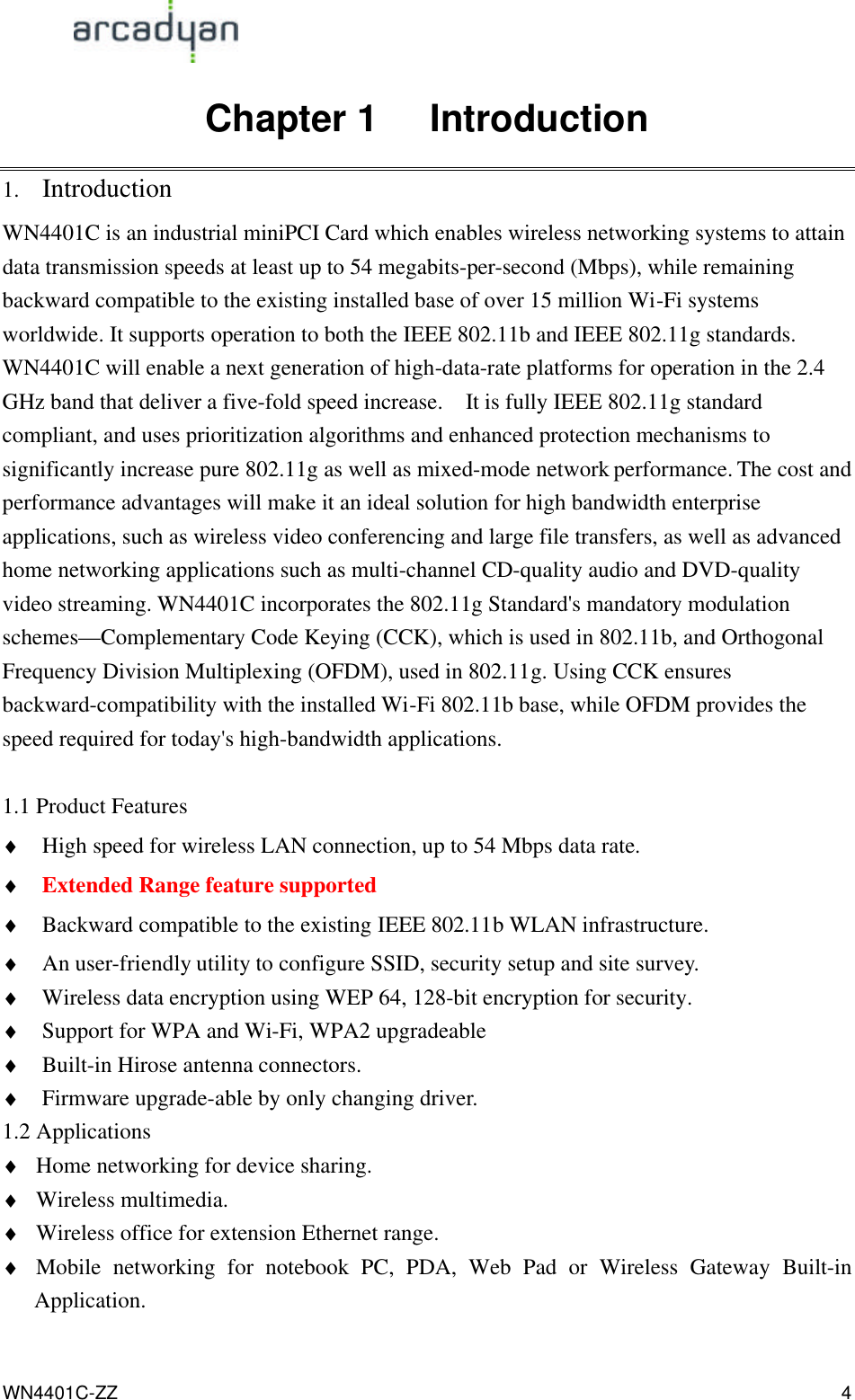                                                                                            WN4401C-ZZ 4 Chapter 1   Introduction 1. Introduction WN4401C is an industrial miniPCI Card which enables wireless networking systems to attain data transmission speeds at least up to 54 megabits-per-second (Mbps), while remaining backward compatible to the existing installed base of over 15 million Wi-Fi systems worldwide. It supports operation to both the IEEE 802.11b and IEEE 802.11g standards. WN4401C will enable a next generation of high-data-rate platforms for operation in the 2.4 GHz band that deliver a five-fold speed increase.   It is fully IEEE 802.11g standard compliant, and uses prioritization algorithms and enhanced protection mechanisms to significantly increase pure 802.11g as well as mixed-mode network performance. The cost and performance advantages will make it an ideal solution for high bandwidth enterprise applications, such as wireless video conferencing and large file transfers, as well as advanced home networking applications such as multi-channel CD-quality audio and DVD-quality video streaming. WN4401C incorporates the 802.11g Standard&apos;s mandatory modulation schemes—Complementary Code Keying (CCK), which is used in 802.11b, and Orthogonal Frequency Division Multiplexing (OFDM), used in 802.11g. Using CCK ensures backward-compatibility with the installed Wi-Fi 802.11b base, while OFDM provides the speed required for today&apos;s high-bandwidth applications.    1.1 Product Features ♦ High speed for wireless LAN connection, up to 54 Mbps data rate. ♦ Extended Range feature supported ♦ Backward compatible to the existing IEEE 802.11b WLAN infrastructure. ♦ An user-friendly utility to configure SSID, security setup and site survey.   ♦ Wireless data encryption using WEP 64, 128-bit encryption for security. ♦ Support for WPA and Wi-Fi, WPA2 upgradeable ♦ Built-in Hirose antenna connectors. ♦ Firmware upgrade-able by only changing driver. 1.2 Applications ♦ Home networking for device sharing. ♦ Wireless multimedia. ♦ Wireless office for extension Ethernet range. ♦ Mobile networking for notebook PC, PDA, Web Pad or Wireless Gateway Built-in Application. 