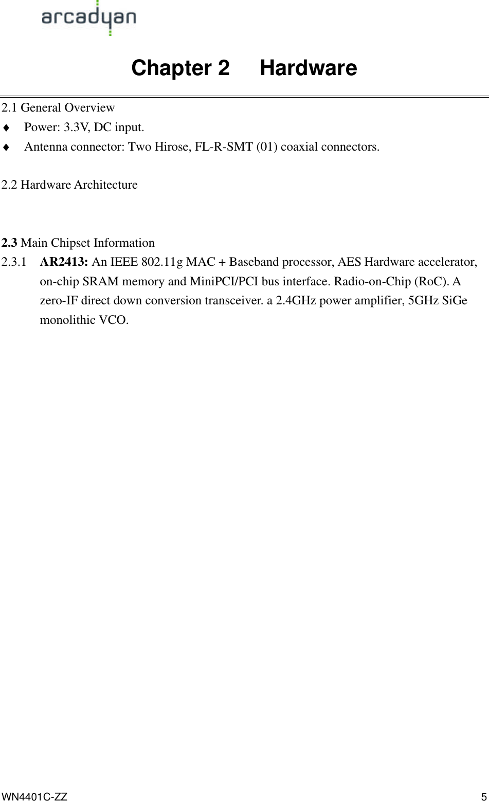                                                                                            WN4401C-ZZ 5 Chapter 2   Hardware 2.1 General Overview ♦ Power: 3.3V, DC input. ♦ Antenna connector: Two Hirose, FL-R-SMT (01) coaxial connectors.  2.2 Hardware Architecture   2.3 Main Chipset Information 2.3.1 AR2413: An IEEE 802.11g MAC + Baseband processor, AES Hardware accelerator, on-chip SRAM memory and MiniPCI/PCI bus interface. Radio-on-Chip (RoC). A zero-IF direct down conversion transceiver. a 2.4GHz power amplifier, 5GHz SiGe monolithic VCO.  