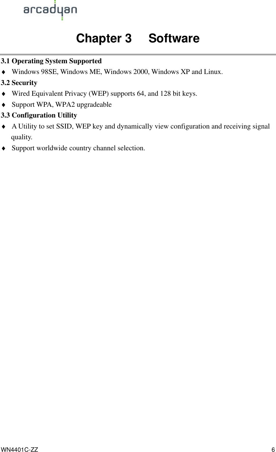                                                                                            WN4401C-ZZ 6 Chapter 3   Software 3.1 Operating System Supported ♦ Windows 98SE, Windows ME, Windows 2000, Windows XP and Linux. 3.2 Security ♦ Wired Equivalent Privacy (WEP) supports 64, and 128 bit keys.   ♦ Support WPA, WPA2 upgradeable 3.3 Configuration Utility ♦ A Utility to set SSID, WEP key and dynamically view configuration and receiving signal quality. ♦ Support worldwide country channel selection. 