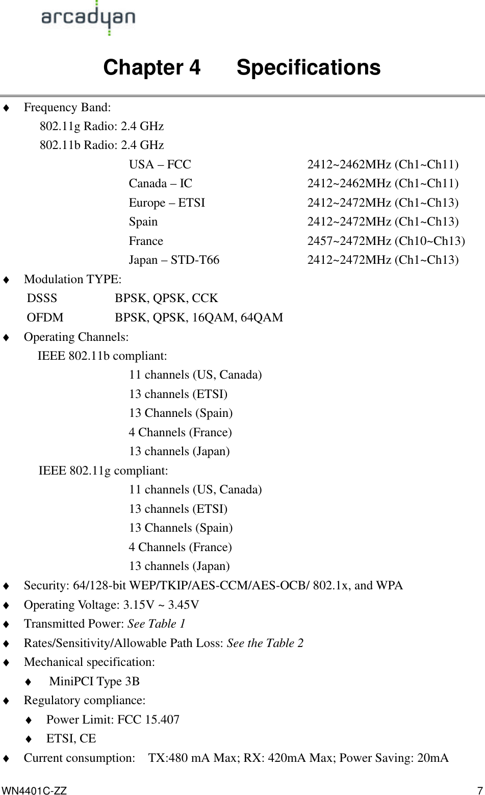                                                                                            WN4401C-ZZ 7 Chapter 4    Specifications ♦ Frequency Band:     802.11g Radio: 2.4 GHz   802.11b Radio: 2.4 GHz USA – FCC       2412~2462MHz (Ch1~Ch11)      Canada – IC     2412~2462MHz (Ch1~Ch11)      Europe – ETSI      2412~2472MHz (Ch1~Ch13)      Spain            2412~2472MHz (Ch1~Ch13)      France      2457~2472MHz (Ch10~Ch13)      Japan – STD-T66          2412~2472MHz (Ch1~Ch13) ♦ Modulation TYPE:   DSSS         BPSK, QPSK, CCK OFDM        BPSK, QPSK, 16QAM, 64QAM ♦ Operating Channels:    IEEE 802.11b compliant: 11 channels (US, Canada) 13 channels (ETSI) 13 Channels (Spain) 4 Channels (France) 13 channels (Japan)  IEEE 802.11g compliant: 11 channels (US, Canada) 13 channels (ETSI) 13 Channels (Spain) 4 Channels (France) 13 channels (Japan) ♦ Security: 64/128-bit WEP/TKIP/AES-CCM/AES-OCB/ 802.1x, and WPA   ♦ Operating Voltage: 3.15V ~ 3.45V   ♦ Transmitted Power: See Table 1 ♦ Rates/Sensitivity/Allowable Path Loss: See the Table 2 ♦ Mechanical specification: ♦ MiniPCI Type 3B ♦ Regulatory compliance: ♦ Power Limit: FCC 15.407 ♦ ETSI, CE   ♦ Current consumption:    TX:480 mA Max; RX: 420mA Max; Power Saving: 20mA 