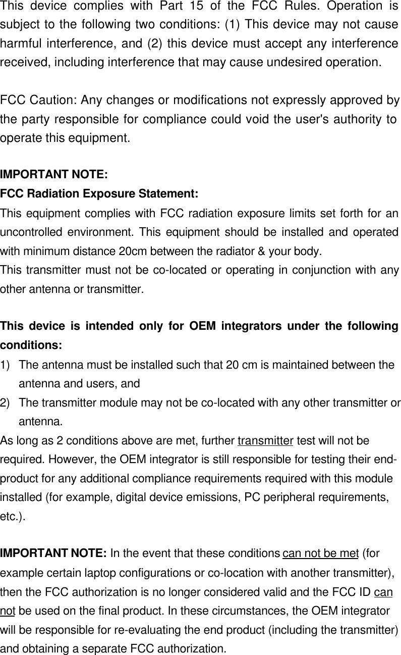  This device complies with Part 15 of the FCC Rules. Operation issubject to the following two conditions: (1) This device may not causeharmful interference, and (2) this device must accept any interferencereceived, including interference that may cause undesired operation.  FCC Caution: Any changes or modifications not expressly approved bythe party responsible for compliance could void the user&apos;s authority tooperate this equipment.  IMPORTANT NOTE: FCC Radiation Exposure Statement: This equipment complies with FCC radiation exposure limits set forth for anuncontrolled environment. This equipment should be installed and operatedwith minimum distance 20cm between the radiator &amp; your body. This transmitter must not be co-located or operating in conjunction with anyother antenna or transmitter.  This device is intended only for OEM integrators under the followingconditions:1) The antenna must be installed such that 20 cm is maintained between theantenna and users, and2) The transmitter module may not be co-located with any other transmitter orantenna.As long as 2 conditions above are met, further transmitter test will not berequired. However, the OEM integrator is still responsible for testing their end-product for any additional compliance requirements required with this moduleinstalled (for example, digital device emissions, PC peripheral requirements,etc.).IMPORTANT NOTE: In the event that these conditions can not be met (forexample certain laptop configurations or co-location with another transmitter),then the FCC authorization is no longer considered valid and the FCC ID cannot be used on the final product. In these circumstances, the OEM integratorwill be responsible for re-evaluating the end product (including the transmitter)and obtaining a separate FCC authorization.