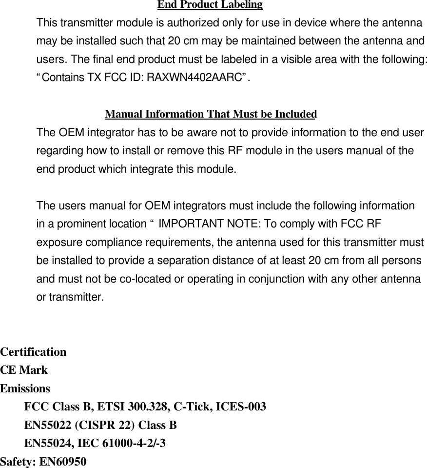 End Product LabelingThis transmitter module is authorized only for use in device where the antennamay be installed such that 20 cm may be maintained between the antenna andusers. The final end product must be labeled in a visible area with the following:“Contains TX FCC ID: RAXWN4402AARC”.Manual Information That Must be IncludedThe OEM integrator has to be aware not to provide information to the end userregarding how to install or remove this RF module in the users manual of theend product which integrate this module.The users manual for OEM integrators must include the following informationin a prominent location “ IMPORTANT NOTE: To comply with FCC RFexposure compliance requirements, the antenna used for this transmitter mustbe installed to provide a separation distance of at least 20 cm from all personsand must not be co-located or operating in conjunction with any other antennaor transmitter.CertificationCE MarkEmissionsFCC Class B, ETSI 300.328, C-Tick, ICES-003EN55022 (CISPR 22) Class BEN55024, IEC 61000-4-2/-3Safety: EN60950