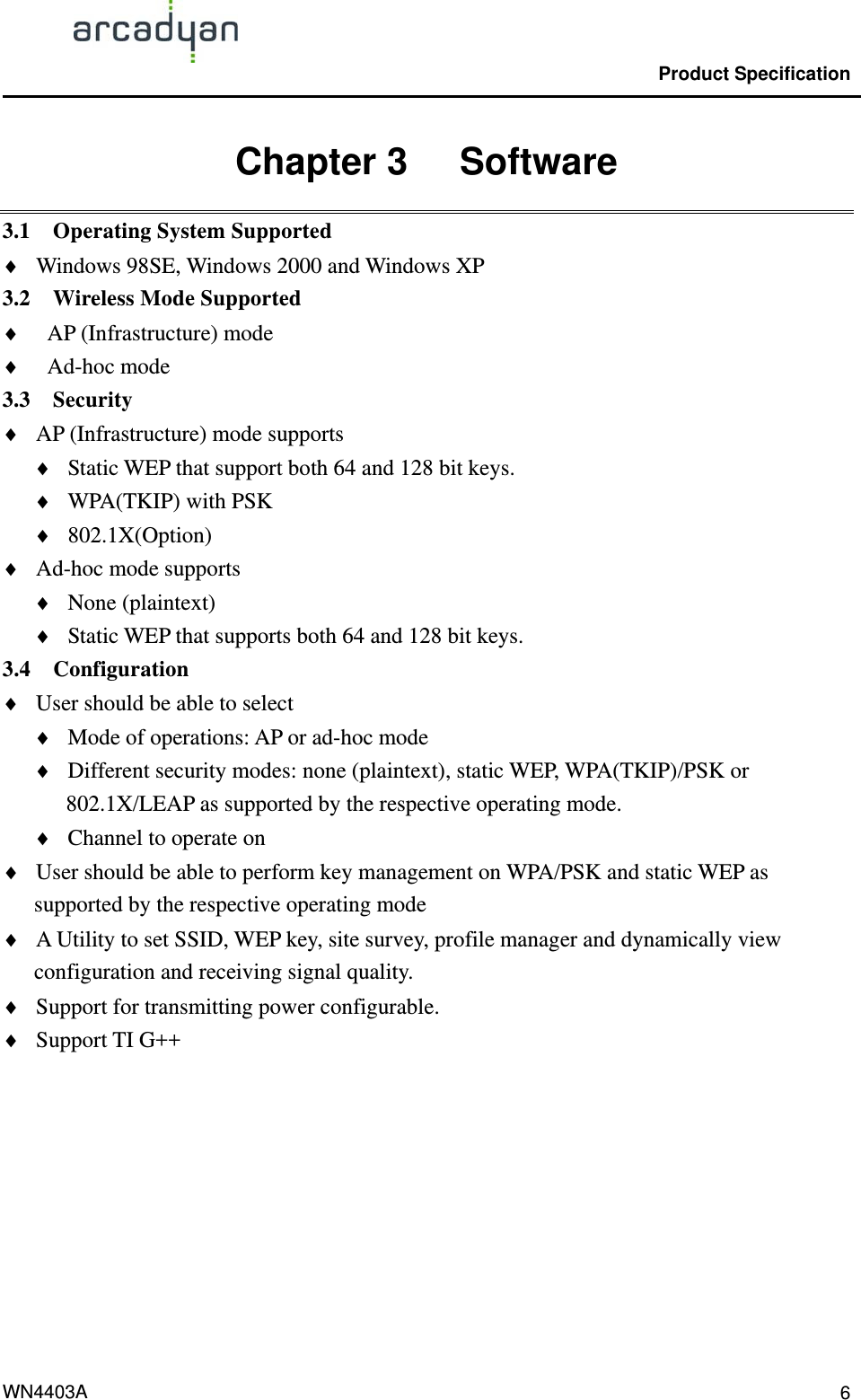                                                Product Specification                                              WN4403A  6Chapter 3   Software 3.1  Operating System Supported ♦ ♦ ♦ ♦ ♦ ♦ ♦ ♦ ♦ ♦ ♦ ♦ ♦ ♦ ♦ ♦ ♦ ♦ Windows 98SE, Windows 2000 and Windows XP   3.2  Wireless Mode Supported AP (Infrastructure) mode Ad-hoc mode 3.3  Security  AP (Infrastructure) mode supports Static WEP that support both 64 and 128 bit keys. WPA(TKIP) with PSK 802.1X(Option) Ad-hoc mode supports None (plaintext) Static WEP that supports both 64 and 128 bit keys. 3.4  Configuration User should be able to select   Mode of operations: AP or ad-hoc mode Different security modes: none (plaintext), static WEP, WPA(TKIP)/PSK or 802.1X/LEAP as supported by the respective operating mode. Channel to operate on User should be able to perform key management on WPA/PSK and static WEP as supported by the respective operating mode A Utility to set SSID, WEP key, site survey, profile manager and dynamically view configuration and receiving signal quality. Support for transmitting power configurable. Support TI G++   