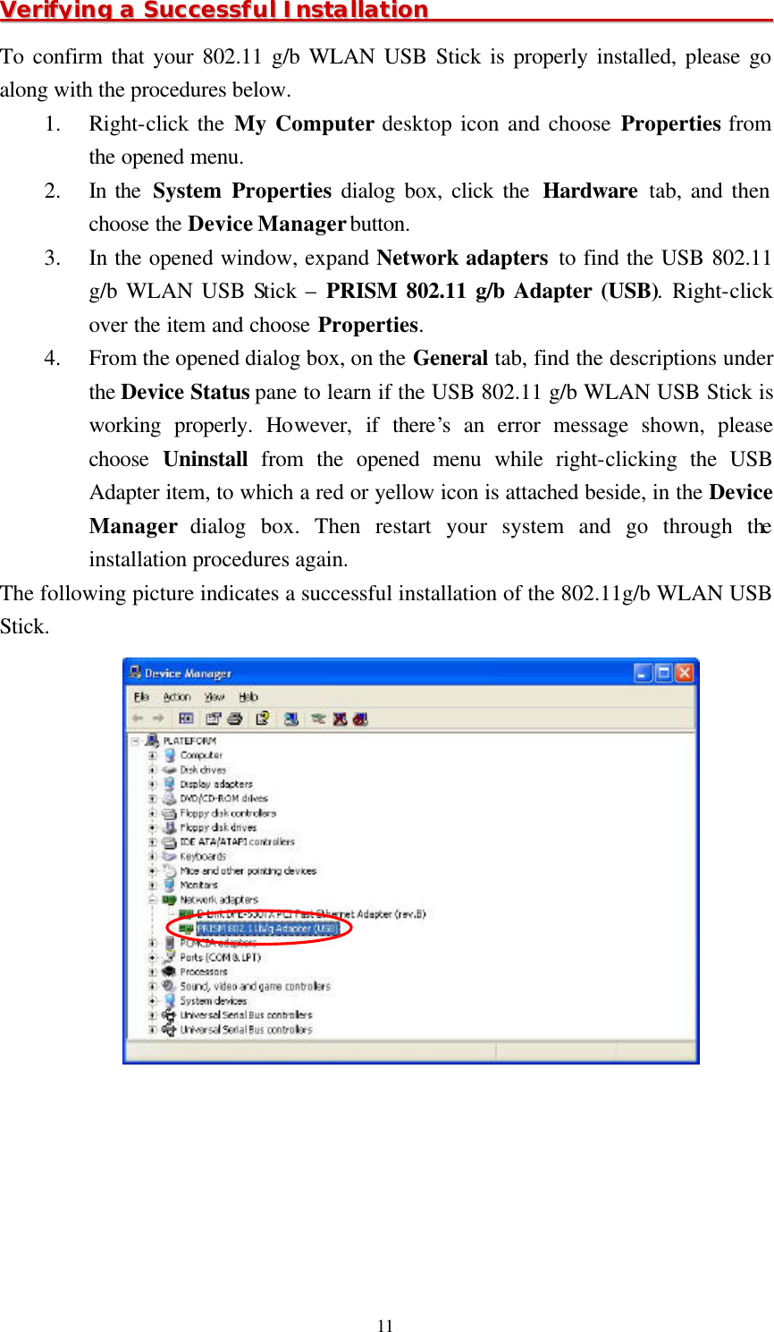  11 VVeerriiffyyiinngg  aa  SSuucccceessssffuull  IInnssttaallllaattiioonn                                                                To confirm that your 802.11 g/b WLAN USB Stick is properly installed, please go along with the procedures below. 1.  Right-click the My Computer desktop icon and choose Properties from the opened menu. 2.  In the  System Properties dialog box, click the  Hardware tab, and then choose the Device Manager button. 3.  In the opened window, expand Network adapters to find the USB 802.11 g/b WLAN USB Stick –  PRISM 802.11 g/b Adapter (USB). Right-click over the item and choose Properties. 4.  From the opened dialog box, on the General tab, find the descriptions under the Device Status pane to learn if the USB 802.11 g/b WLAN USB Stick is working properly. However, if there’s an error message shown, please choose  Uninstall from the opened menu while right-clicking the USB Adapter item, to which a red or yellow icon is attached beside, in the Device Manager dialog box. Then restart your system and go through the installation procedures again. The following picture indicates a successful installation of the 802.11g/b WLAN USB Stick.  