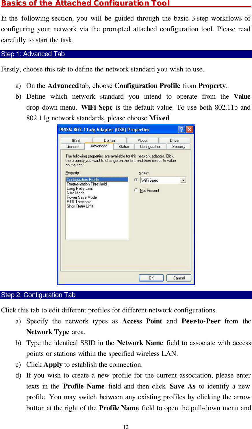  12 BBaassiiccss  ooff  tthhee  AAttttaacchheedd  CCoonnffiigguurraattiioonn  TTooooll                                                In the  following section, you will be guided through the basic 3-step workflows of configuring your network via the prompted attached configuration tool. Please read carefully to start the task. Step 1: Advanced Tab Firstly, choose this tab to define the network standard you wish to use. a) On the Advanced tab, choose Configuration Profile from Property. b) Define which network standard you intend to operate from the Value drop-down menu.  WiFi Sepc is the default value. To use both 802.11b and 802.11g network standards, please choose Mixed.  Step 2: Configuration Tab Click this tab to edit different profiles for different network configurations.   a) Specify the network types as Access Point and Peer-to-Peer from the Network Type area. b) Type the identical SSID in the Network Name field to associate with access points or stations within the specified wireless LAN. c) Click Apply to establish the connection.   d) If you wish to create a new profile for the current association, please enter texts in the  Profile Name field and then click  Save As to identify a new profile. You may switch between any existing profiles by clicking the arrow button at the right of the Profile Name field to open the pull-down menu and 