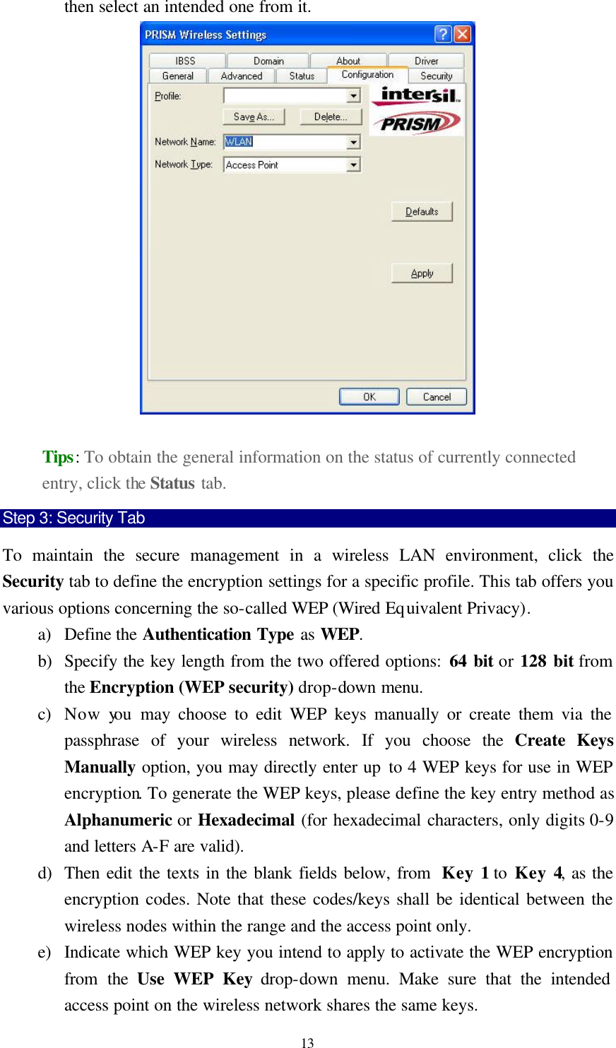  13 then select an intended one from it.   Tips: To obtain the general information on the status of currently connected entry, click the Status tab.   Step 3: Security Tab To maintain the secure management in a wireless LAN environment, click the Security tab to define the encryption settings for a specific profile. This tab offers you various options concerning the so-called WEP (Wired Equivalent Privacy). a) Define the Authentication Type as WEP. b) Specify the key length from the two offered options: 64 bit or 128 bit from the Encryption (WEP security) drop-down menu. c) Now you  may choose to edit WEP keys manually or create them via the passphrase of your wireless network. If you choose the Create Keys Manually option, you may directly enter up to 4 WEP keys for use in WEP encryption. To generate the WEP keys, please define the key entry method as Alphanumeric or Hexadecimal (for hexadecimal characters, only digits 0-9 and letters A-F are valid).   d) Then edit the texts in the blank fields below, from  Key 1 to Key 4, as the encryption codes. Note that these codes/keys shall be identical between the wireless nodes within the range and the access point only.   e) Indicate which WEP key you intend to apply to activate the WEP encryption from the Use WEP Key drop-down menu. Make sure that the intended access point on the wireless network shares the same keys. 