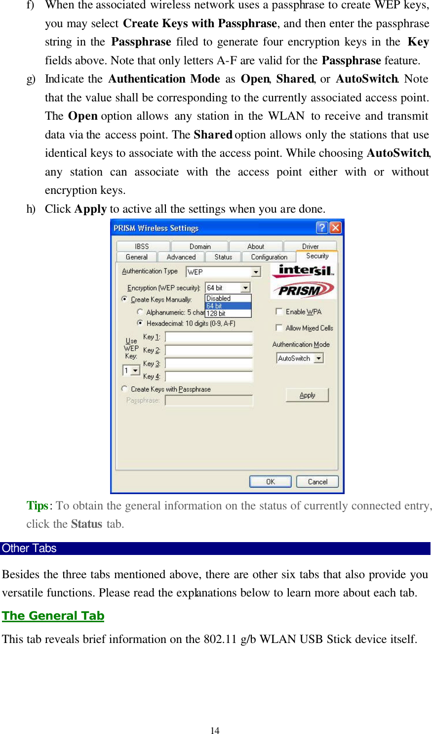  14 f) When the associated wireless network uses a passphrase to create WEP keys, you may select Create Keys with Passphrase, and then enter the passphrase string in the Passphrase filed to generate four encryption keys in the  Key fields above. Note that only letters A-F are valid for the Passphrase feature. g) Indicate the Authentication Mode as Open, Shared, or AutoSwitch. Note that the value shall be corresponding to the currently associated access point. The Open option allows any station in the WLAN to receive and transmit data via the access point. The Shared option allows only the stations that use identical keys to associate with the access point. While choosing AutoSwitch, any station can associate with the access point either with or without encryption keys. h) Click Apply to active all the settings when you are done.  Tips: To obtain the general information on the status of currently connected entry, click the Status tab. Other Tabs Besides the three tabs mentioned above, there are other six tabs that also provide you versatile functions. Please read the explanations below to learn more about each tab. The General Tab This tab reveals brief information on the 802.11 g/b WLAN USB Stick device itself. 