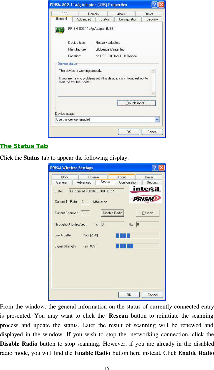  15  The Status Tab Click the Status tab to appear the following display.    From the window, the general information on the status of currently connected entry is presented. You may want to click the  Rescan  button to reinitiate the scanning process and update the status. Later the result of scanning will be renewed and displayed in the window. If you wish to stop the  networking connection, click the Disable Radio button to stop scanning. However, if you are already in the disabled radio mode, you will find the Enable Radio button here instead. Click Enable Radio 